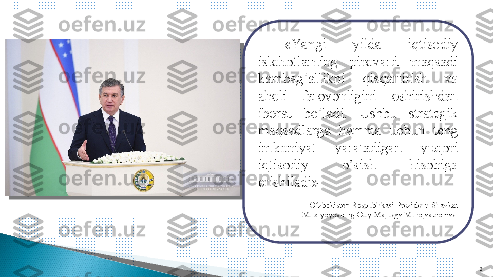   «Yangi  yilda  iqtisodiy 
islohotlarning  pirovard  maqsadi 
kambag’allikni  qisqartirish  va 
aholi  farovonligini  oshirishdan 
iborat  bo’ladi.  Ushbu  strategik 
maqsadlarga  hamma  uchun  teng 
imkoniyat  yaratadigan  yuqori 
iqtisodiy  o’sish  hisobiga 
erishiladi»
O zbekiston Respublikasi Prezidenti Shavkat ʻ
Mirziyoyevning Oliy Majlisga Murojaatnomasi
2   