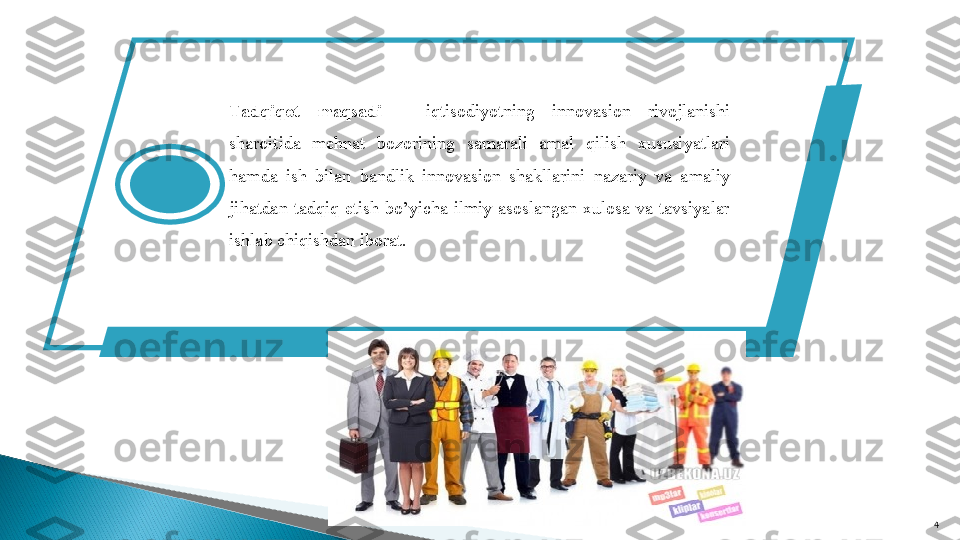     
4Tadqiqot  maqsadi  –  iqtisodiyotning  innovasion  rivojlanishi 
sharoitida  mehnat  bozorining  samarali  amal  qilish  xususiyatlari 
hamda  ish  bilan  bandlik  innovasion  shakllarini  nazariy  va  amaliy 
jihatdan  tadqiq  etish  bo’yicha  ilmiy  asoslangan  xulosa  va  tavsiyalar 
ishlab chiqishdan iborat.  