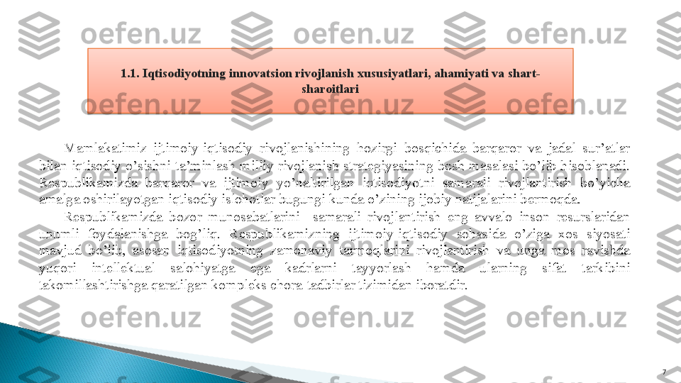 71.1. Iqtisodiyotning innova t sion rivojlanish xususiyatlari, ahamiyati va shart-
sharoitlari
 
Mamlakatimiz  ijtimoiy-iqtisodiy  rivojlanishining  hozirgi  bosqichida  barqaror  va  jadal  sur’atlar 
bilan  iqtisodiy  o’sishni  ta’minlash  milliy  rivojlanish  strategiyasining  bosh  masalasi  bo’lib  hisoblanadi. 
Respublikamizda  barqaror  va  ijtimoiy  yo’naltirilgan  iqtisodiyotni  samarali  rivojlantirish  bo’yicha 
amalga oshirilayotgan iqtisodiy islohotlar bugungi kunda o’zining ijobiy natijalarini bermoqda.
Respublikamizda  bozor  munosabatlarini    samarali  rivojlantirish  eng  avvalo  inson  resurslaridan 
unumli  foydalanishga  bog’liq.  Respublikamizning  ijtimoiy-iqtisodiy  sohasida  o’ziga  xos  siyosati 
mavjud  bo’lib,  asosan  iqtisodiyotning  zamonaviy  tarmoqlarini  rivojlantirish  va  unga  mos  ravishda 
yuqori  intellektual  salohiyatga  ega  kadrlarni  tayyorlash  hamda  ularning  sifat  tarkibini 
takomillashtirishga qaratilgan kompleks chora-tadbirlar tizimidan iboratdir.    