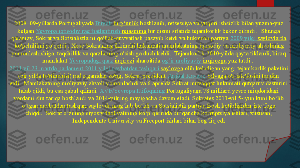 2008–09-yillarda Portugaliyada  Buyuk   turg‘unlik  	boshlanib, retsessiya va yuqori ishsizlik bilan yuzma-yuz 
kelgan	
  Yevropa   iqtisodiy   rag‘batlantirish   rejasining  	bir qismi sifatida tejamkorlik bekor qilindi	 .  Shunga 
qaramay, Sokrat va Sotsialistlarni qo'llab-quvvatlash pasayib ketdi va hukmron partiya	
  2009  yilgi   saylovlarda
 	
ko'pchilikni yo'qotdi .	 Xose Sokratning ikkinchi hukumati mamlakatning iqtisodiy va moliyaviy ahvolining 
yomonlashishiga, taqchillik va qarzlarning o'sishiga duch keldi.	
  Tejamkorlik 2010-yilda qayta tiklandi, biroq 
mamlakat	
  Yevropadagi   qarz   inqirozi  	sharoitida	  og ir	ʻ   moliyaviy   inqirozga  	yuz tutdi .	 
2011  yil  23  martda   parlament  2011  yilgi   navbatdan   tashqari   saylovga  	
olib keladigan yangi tejamkorlik paketini 
(bir yilda to'rtinchisi) rad etganidan so'ng, Sokrat prezident	
  Anibal   Kavako   Silvaga  	o'z iste'fosini taqdim 
etdi	
 . Mamlakatning moliyaviy ahvoli yomonlashdi va 6 aprelda Sokrat muvaqqat hukumati qutqaruv dasturini 
talab qildi, bu esa qabul qilindi.	
  XVF/ Yevropa   Ittifoqining   Portugaliyaga  	78 milliard yevro miqdoridagi 
yordami	
 shu tariqa boshlandi va 2014-yilning mayigacha davom etadi. Sokrates 2011-yil 5-iyun kuni bo‘lib 
o‘tgan navbatdan tashqari saylovda mag‘lub bo‘ldi va Sotsialistik partiya Bosh kotibligidan iste’foga 
chiqdi.	
  Sokrat o zining siyosiy faoliyatining ko p qismida bir qancha korruptsiya ishlari, xususan, 	ʻ ʻ
Independente University va Freeport ishlari bilan bog liq edi	
ʻ   