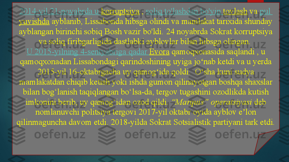 2014-yil 21-noyabrda u  korruptsiya  ,  soliq   to'lashdan   bo'yin   tovlash  	va	  pul  
yuvishda  	
ayblanib, Lissabonda hibsga olindi va	 mamlakat tarixida shunday 
ayblangan birinchi sobiq Bosh vazir bo'ldi.	
 24 noyabrda Sokrat korruptsiya 
va soliq firibgarligida dastlabki ayblovlar bilan hibsga olingan.	
 
U 2015-yilning 4-sentyabriga  qadar   Evora  	
qamoqxonasida saqlandi	 , u 
qamoqxonadan Lissabondagi qarindoshining uyiga jo nab ketdi va u yerda 	
ʻ
2015-yil 16-oktabrgacha uy qamog ida qoldi.	
  O sha kuni sudya 	ʻ ʻ
mamlakatdan chiqib ketish yoki ishda gumon qilinayotgan boshqa shaxslar 
bilan bog‘lanish taqiqlangan bo‘lsa-da, tergov tugashini ozodlikda kutish 
imkonini berib, uy qamog‘idan ozod qildi.	
  “Marquis” operatsiyasi  	deb 
nomlanuvchi politsiya tergovi	
 2017-yil oktabr oyida ayblov e lon 	ʼ
qilinmaguncha davom etdi. 2018-yilda Sokrat Sotsialistik partiyani tark etdi.   