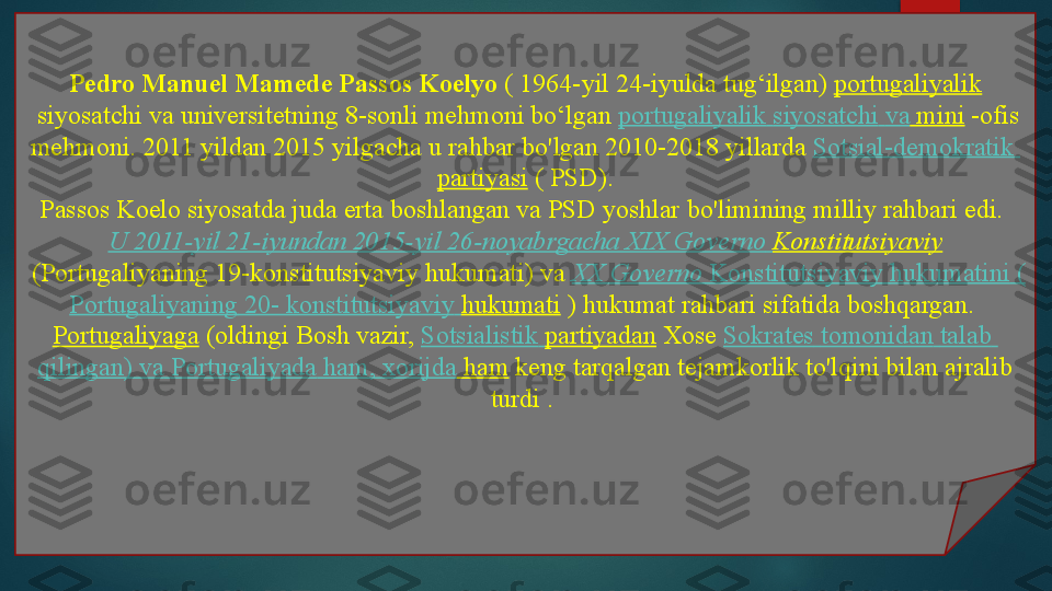 Pedro Manuel Mamede Passos Koelyo  ( 1964-yil 24-iyulda tug‘ilgan)	  portugaliyalik
 	
siyosatchi va universitetning 8-sonli mehmoni bo‘lgan	  portugaliyalik   siyosatchi   va  mini  	-ofis 
mehmoni. 2011 yildan 2015 yilgacha u rahbar bo'lgan	
 2010-2018 yillarda	  Sotsial-demokratik  
partiyasi  	
( PSD).
Passos Koelo siyosatda juda erta boshlangan va PSD yoshlar bo'limining milliy rahbari edi.	
 
U 2011-yil 21-iyundan 2015-yil 26-noyabrgacha XIX  Governo   Konstitutsiyaviy
 	
(Portugaliyaning 19-konstitutsiyaviy hukumati) va	  XX  Governo   Konstitutsiyaviy   hukumatini  (
Portugaliyaning  20-  konstitutsiyaviy   hukumati  
) hukumat rahbari sifatida	 boshqargan.	 
Portugaliyaga  	
(oldingi Bosh vazir,	  Sotsialistik   partiyadan  	Xose	  Sokrates   tomonidan   talab  
qilingan )  va   Portugaliyada  ham,  xorijda  ham  	
keng tarqalgan tejamkorlik to'lqini bilan ajralib 
turdi	
 .    
