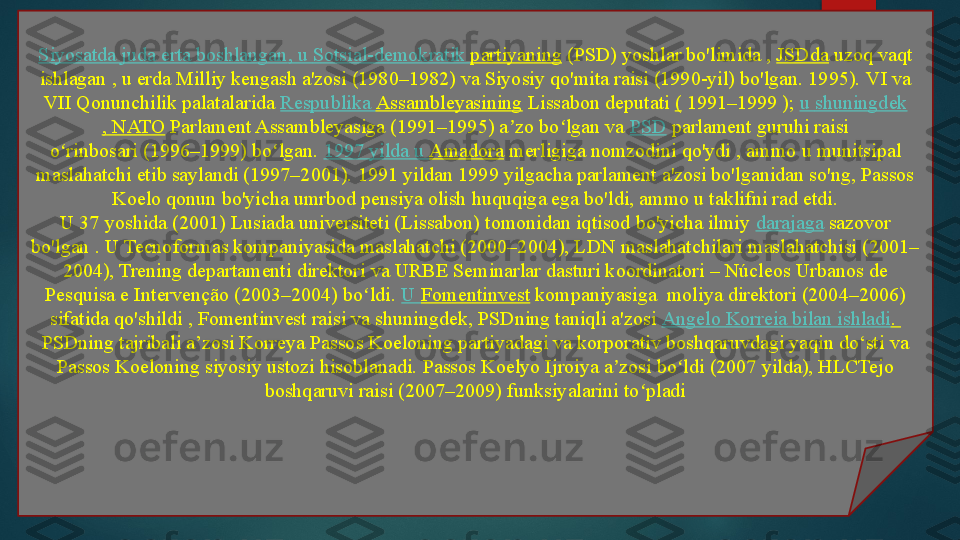 Siyosatda   juda   erta   boshlangan , u  Sotsial-demokratik   partiyaning  (PSD)	 yoshlar bo'limida ,	  JSDda  	uzoq vaqt 
ishlagan , u erda Milliy kengash a'zosi (1980–1982) va Siyosiy qo'mita raisi (1990-yil) bo'lgan. 1995).	
 VI va 
VII Qonunchilik palatalarida	
  Respublika   Assambleyasining  	Lissabon deputati	  (  	1991–1999 );	  u  shuningdek
, NATO  	
Parlament Assambleyasiga (1991–1995) a zo bo lgan va	 	ʼ ʻ PSD  	parlament guruhi raisi 
o rinbosari	
 (1996–1999) bo lgan.	 	ʻ ʻ 1997  yilda  u  Amadora  	merligiga nomzodini qo'ydi	 , ammo u munitsipal 
maslahatchi etib saylandi (1997–2001).	
 1991 yildan 1999 yilgacha parlament a'zosi bo'lganidan so'ng, Passos 
Koelo qonun bo'yicha umrbod pensiya olish huquqiga ega bo'ldi, ammo u taklifni rad etdi.
U 37 yoshida (2001) Lusiada universiteti (Lissabon) tomonidan iqtisod bo'yicha ilmiy	
  darajaga  	sazovor 
bo'lgan .	
 U Tecnoformas kompaniyasida maslahatchi (2000–2004), LDN maslahatchilari maslahatchisi (2001–
2004), Trening departamenti direktori va URBE Seminarlar dasturi koordinatori – Núcleos Urbanos de 
Pesquisa e Intervenção (2003–2004) bo ldi.	
 	ʻ U  Fomentinvest  	kompaniyasiga	  moliya direktori (2004–2006) 
sifatida qo'shildi	
 , Fomentinvest raisi va shuningdek, PSDning taniqli a'zosi	  Angelo  Korreia   bilan   ishladi .	 
PSDning tajribali a’zosi Korreya Passos Koeloning partiyadagi va korporativ boshqaruvdagi yaqin do‘sti va 
Passos Koeloning siyosiy ustozi hisoblanadi.	
 Passos Koelyo Ijroiya a zosi bo ldi (2007 yilda), HLCTejo 	ʼ ʻ
boshqaruvi raisi (2007–2009) funksiyalarini to pladi	
ʻ   