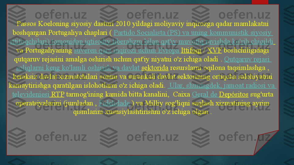 Passos Koeloning siyosiy dasturi 2010 yildagi moliyaviy inqirozga qadar mamlakatni 
boshqargan Portugaliya chaplari (	
  Partido   Socialista  (PS)  va   uning   kommunistik   siyosiy  
ittifoqchilari )  tomonidan   iqtisodiy   liberalizm   bilan   qat'iy   muvofiq   ravishda   ko'rib   chiqildi  
va Portugaliyaning	
  suveren   qarz   inqirozi   uchun   Evropa   Ittifoqi  	/  XVF  	boshchiligidagi 
qutqaruv rejasini amalga oshirish uchun qat'iy niyatni o'z ichiga oladi	
 .  Qutqaruv   rejasi  
soliqlarni   keng   ko'lamli   oshirish   va   davlat   sektorida  	
resurslarni oqilona taqsimlashga	 , 
keraksiz davlat xizmatchilari sonini va surunkali davlat sektorining ortiqcha salohiyatini 
kamaytirishga qaratilgan islohotlarni o'z ichiga oladi.	
    Ular ,  shuningdek ,  jamoat   radiosi   va  
televideniesi  RTP  	
tarmog'ining kamida bitta kanalini,	  Caixa	  Geral  de  Depósitos  	sug'urta 
operatsiyalarini (jumladan ,	
  Fidelidade  	) va Milliy sog'liqni saqlash xizmatining ayrim 
qismlarini	
 xususiylashtirishni o'z ichiga olgan .   