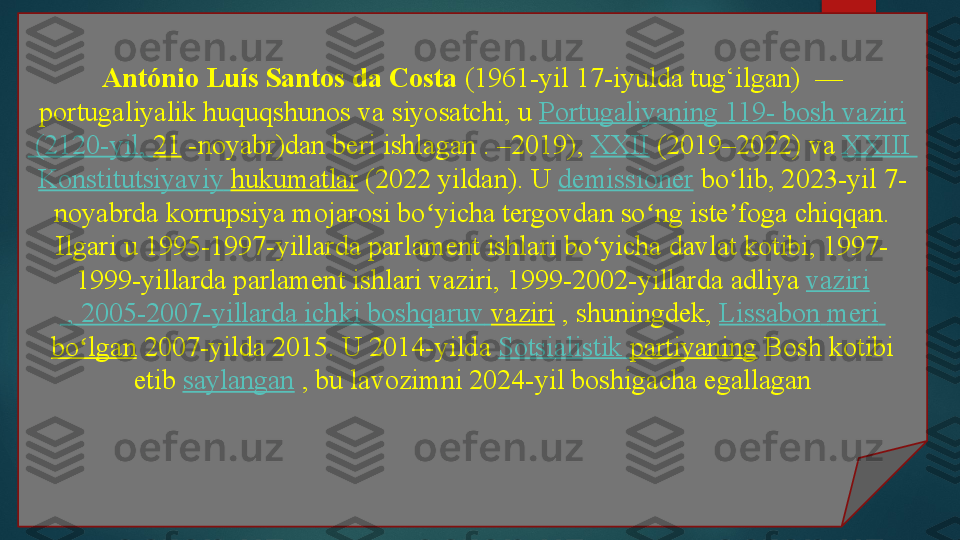 António Luís Santos da Costa  (1961-yil 17-iyulda tug‘ilgan)  — 
portugaliyalik huquqshunos va siyosatchi, u	
  Portugaliyaning   119- bosh  vaziri
 (2120-yil,	
  21  	-noyabr)dan beri ishlagan	 . –2019),	  XXII  	(2019–2022) va	  XXIII 
Konstitutsiyaviy   hukumatlar  	
(2022 yildan).	 U	  demissioner  	bo lib, 2023-yil 7-	ʻ
noyabrda korrupsiya mojarosi bo yicha tergovdan so ng iste foga chiqqan.	
ʻ ʻ ʼ
Ilgari u 1995-1997-yillarda parlament ishlari bo yicha davlat kotibi, 1997-	
ʻ
1999-yillarda parlament ishlari vaziri, 1999-2002-yillarda	
 adliya	  vaziri
 , 2005-2007-yillarda	
  ichki   boshqaruv   vaziri  	, shuningdek,	  Lissabon   meri  
bo lgan	
ʻ  	2007-yilda 2015. U 2014-yilda	  Sotsialistik   partiyaning  	Bosh kotibi 
etib	
  saylangan  	, bu lavozimni 2024-yil boshigacha egallagan   