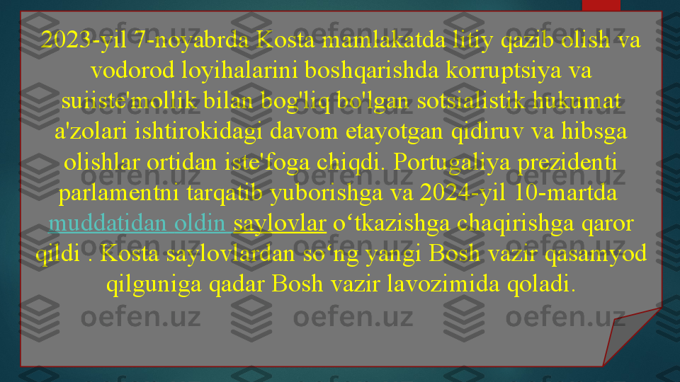 2023-yil 7-noyabrda Kosta mamlakatda litiy qazib olish va 
vodorod loyihalarini boshqarishda korruptsiya va 
suiiste'mollik bilan bog'liq bo'lgan sotsialistik hukumat 
a'zolari ishtirokidagi davom etayotgan qidiruv va hibsga 
olishlar ortidan iste'foga chiqdi. Portugaliya prezidenti 
parlamentni tarqatib yuborishga va 2024-yil 10-martda	
 
muddatidan   oldin   saylovlar  	
o tkazishga chaqirishga qaror 	ʻ
qildi . Kosta saylovlardan so ng yangi Bosh vazir qasamyod 	
ʻ
qilguniga qadar Bosh vazir lavozimida qoladi.   