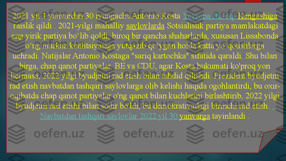 2021 yil 1 yanvardan 30 iyungacha Antonio Kosta  Yevropa   Ittifoqi   Kengashiga
 	
raislik qildi .	 2021-yilgi mahalliy	  saylovlarda  	Sotsialistik partiya mamlakatdagi 
eng yirik partiya bo‘lib qoldi, biroq bir qancha shaharlarda, xususan Lissabonda 
o‘ng markaz koalitsiyasiga yutqazib qo‘ygan holda katta yo‘qotishlarga 
uchradi.	
 Natijalar Antonio Kostaga "sariq kartochka" sifatida qaraldi.	 Shu bilan 
birga, chap qanot partiyalar, BE va CDU, agar Kosta hukumati ko'proq yon 
bermasa, 2022 yilgi byudjetni rad etish bilan tahdid qilishdi.	
 Prezident byudjetni 
rad etish navbatdan tashqari saylovlarga olib kelishi haqida ogohlantirdi, bu oxir-
oqibatda chap qanot partiyalar o'ng qanot bilan kuchlarini birlashtirib, 2022 yilgi 
byudjetni rad etishi bilan sodir bo'ldi, bu demokratiyadagi birinchi rad etish.	
   
Navbatdan   tashqari   saylovlar  2022  yil  30  yanvarga  	
tayinlandi	 .   