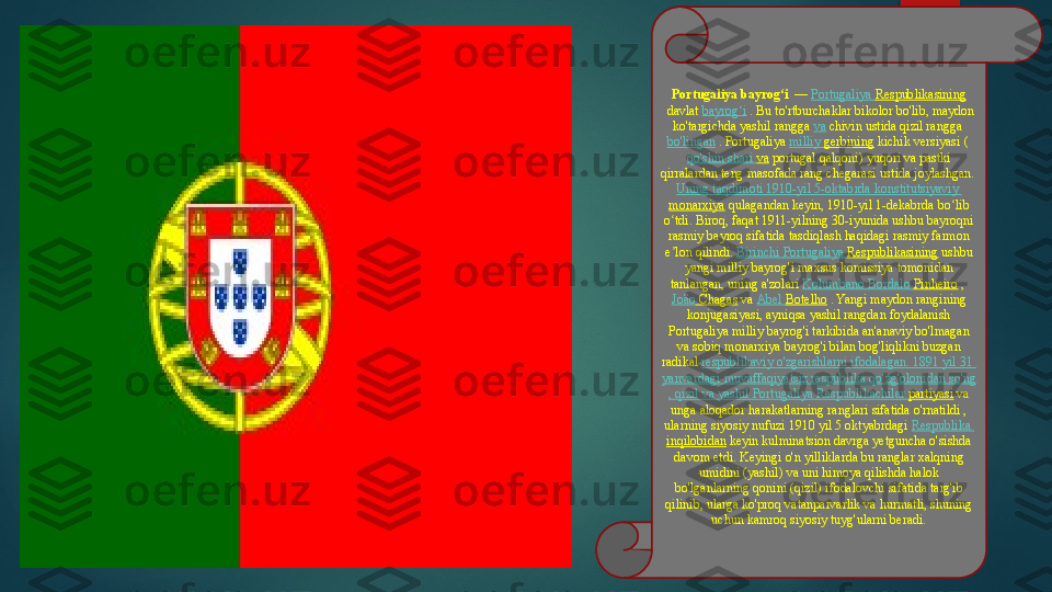 Portugaliya bayrog iʻ  	 —	  Portugaliya   Respublikasining
 	
davlat	  bayrog i	ʻ  	. Bu to'rtburchaklar bikolor bo'lib, maydon 
ko'targichda yashil rangga	
  va  	chivin ustida qizil rangga	 
bo'lingan  	
. Portugaliya	  milliy   gerbining  	kichik versiyasi	 ( 
qo'shin   shari   va  	
portugal qalqoni) yuqori va pastki 
qirralardan teng masofada rang chegarasi ustida joylashgan.	
 
Uning   taqdimoti  1910-yil 5-oktabrda  konstitutsiyaviy  
monarxiya  	
qulagandan keyin, 1910-yil 1-dekabrda	 bo lib 	ʻ
o tdi. Biroq, faqat 1911-yilning 30-iyunida ushbu bayroqni 	
ʻ
rasmiy bayroq sifatida tasdiqlash haqidagi rasmiy farmon 
e lon qilindi.	
 	ʼ Birinchi   Portugaliya   Respublikasining  	ushbu 
yangi milliy bayrog'i	
 maxsus komissiya tomonidan 
tanlangan, uning a'zolari
  Kolumbano   Bordalo   Pinheiro  	, 
João  Chagas  	
va	  Abel  Botelho  	. Yangi maydon rangining 
konjugasiyasi, ayniqsa yashil rangdan foydalanish 
Portugaliya milliy bayrog'i tarkibida an'anaviy bo'lmagan 
va	
 sobiq monarxiya bayrog'i bilan bog'liqlikni buzgan 
radikal
  respublikaviy   o'zgarishlarni   ifodalagan .	  1891  yil  31 
yanvardagi   muvaffaqiyatsiz   respublika   qo'zg'olonidan   so'ng
,  qizil   va   yashil   Portugaliya   Respublikachilar   partiyasi  	
va 
unga aloqador harakatlarning ranglari sifatida o'rnatildi , 
ularning siyosiy nufuzi	
 1910 yil 5 oktyabrdagi	  Respublika  
inqilobidan  	
keyin kulminatsion davrga yetguncha o'sishda 
davom etdi.
 Keyingi o'n yilliklarda bu ranglar xalqning 
umidini (yashil) va uni himoya qilishda halok 
bo'lganlarning qonini (qizil) ifodalovchi sifatida targ'ib 
qilinib, ularga ko'proq vatanparvarlik va hurmatli, shuning 
uchun kamroq siyosiy tuyg'ularni beradi.   