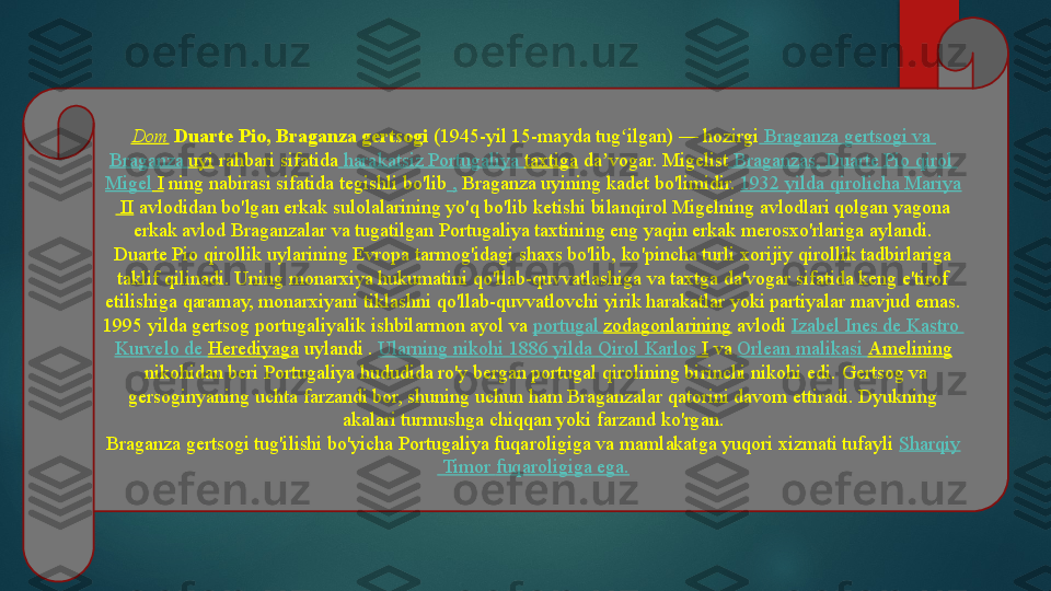 Dom   Duarte Pio, Braganza gertsogi  (1945-yil 15-mayda tug ilgan) — hozirgi	ʻ  	Braganza  gertsogi   va  
Braganza  uyi  	
rahbari sifatida   harakatsiz   Portugaliya   taxtiga  	da vogar.	 Migelist	ʼ   Braganzas , Duarte  Pio   qirol  
Migel  I  	
ning nabirasi sifatida tegishli bo'lib  	,  Braganza uyining kadet bo'limidir.	  1932  yilda   qirolicha   Mariya
 II  	
avlodidan bo'lgan erkak sulolalarining yo'q bo'lib ketishi bilanqirol Migelning avlodlari qolgan yagona 
erkak avlod Braganzalar va tugatilgan Portugaliya taxtining eng yaqin erkak merosxo'rlariga aylandi.
Duarte Pio qirollik uylarining Evropa tarmog'idagi shaxs bo'lib, ko'pincha turli xorijiy qirollik tadbirlariga 
taklif qilinadi.	
 Uning monarxiya hukumatini qo'llab-quvvatlashiga va taxtga da'vogar sifatida keng e'tirof 
etilishiga qaramay, monarxiyani tiklashni qo'llab-quvvatlovchi yirik harakatlar yoki partiyalar mavjud emas.
1995 yilda gertsog portugaliyalik ishbilarmon ayol va	
  portugal   zodagonlarining  	avlodi	  Izabel  Ines de  Kastro  
Kurvelo  de  Herediyaga  	
uylandi .	  Ularning   nikohi  1886  yilda   Qirol   Karlos  I  	va	  Orlean   malikasi   Amelining
 	
nikohidan beri Portugaliya hududida ro'y bergan portugal qirolining birinchi nikohi edi.	 Gertsog va 
gersoginyaning uchta farzandi bor, shuning uchun ham Braganzalar qatorini davom ettiradi. Dyukning 
akalari turmushga chiqqan yoki farzand ko'rgan.
Braganza gertsogi tug'ilishi bo'yicha Portugaliya fuqaroligiga va	
 mamlakatga yuqori xizmati tufayli	  Sharqiy
 Timor  fuqaroligiga   ega .   