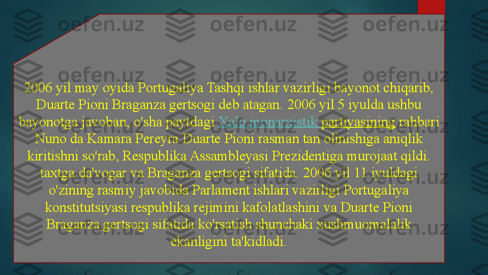 2006 yil may oyida Portugaliya Tashqi ishlar vazirligi bayonot chiqarib, 
Duarte Pioni Braganza gertsogi deb atagan. 2006 yil 5 iyulda ushbu 
bayonotga javoban, o'sha paytdagi	
  Xalq   monarxistik   partiyasining  	rahbari 
Nuno da Kamara Pereyra Duarte Pioni rasman tan olinishiga aniqlik 
kiritishni so'rab, Respublika Assambleyasi Prezidentiga murojaat qildi. 
taxtga da'vogar va Braganza gertsogi sifatida.	
 2006 yil 11 iyuldagi 
o'zining rasmiy javobida Parlament ishlari vazirligi Portugaliya 
konstitutsiyasi respublika rejimini kafolatlashini	
 va Duarte Pioni 
Braganza gertsogi sifatida ko'rsatish shunchaki xushmuomalalik 
ekanligini ta'kidladi.   