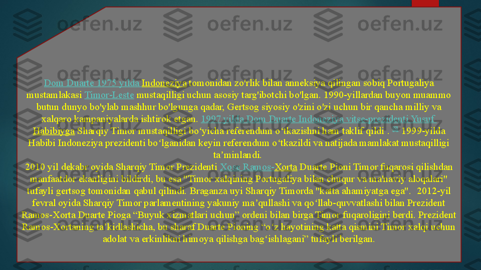 Dom Duarte 1975  yilda   Indoneziya  tomonidan zo'rlik bilan anneksiya qilingan sobiq Portugaliya 
mustamlakasi	
  Timor-Leste  	mustaqilligi uchun asosiy targ'ibotchi bo'lgan.	 1990-yillardan buyon muammo 
butun dunyo bo'ylab mashhur bo'lgunga qadar, Gertsog siyosiy o'zini o'zi uchun bir qancha milliy va 
xalqaro kampaniyalarda ishtirok etgan.  1997  yilda  Dom Duarte  Indoneziya   vitse-prezidenti  Yusuf 
Habibiyga  	
Sharqiy Timor mustaqilligi bo yicha referendum o tkazishni ham taklif qildi	 . 	ʻ ʻ [8]
 	1999-yilda 
Habibi Indoneziya prezidenti bo lganidan keyin referendum o tkazildi va natijada mamlakat mustaqilligi 	
ʻ ʻ
ta minlandi.	
 	ʼ
2010 yil dekabr oyida Sharqiy Timor Prezidenti
  Xose  Ramos- Xorta  	Duarte Pioni Timor fuqarosi qilishdan 
manfaatdor ekanligini bildirdi, bu esa "Timor xalqining Portugaliya bilan chuqur va ma'naviy aloqalari" 
tufayli gertsog tomonidan qabul qilindi. Braganza uyi Sharqiy Timorda "katta ahamiyatga ega".	
  2012-yil 
fevral oyida Sharqiy Timor parlamentining yakuniy ma qullashi va qo llab-quvvatlashi bilan Prezident 	
ʼ ʻ
Ramos-Xorta Duarte Pioga “Buyuk xizmatlari uchun” ordeni bilan birga Timor fuqaroligini berdi. Prezident 
Ramos-Xortaning ta kidlashicha, bu sharaf Duarte Pioning “o z hayotining katta qismini Timor xalqi uchun 	
ʼ ʻ
adolat va erkinlikni himoya qilishga bag ishlagani” tufayli berilgan.	
ʻ   