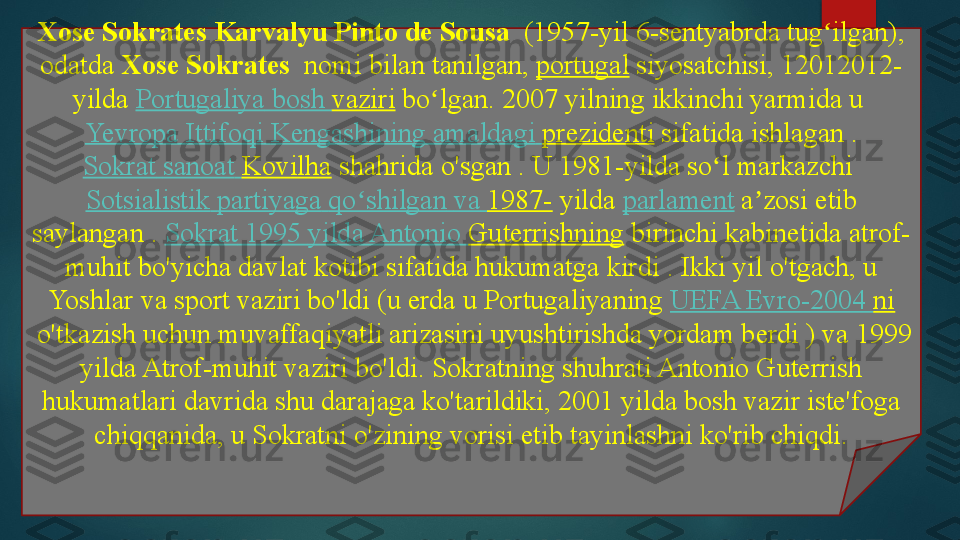 Xose Sokrates Karvalyu Pinto de Sousa   	(1957-yil 6-sentyabrda tug ilgan), 	ʻ
odatda	
  Xose Sokrates  	 nomi bilan tanilgan,	  portugal  	siyosatchisi,	 12012012-
yilda	
  Portugaliya  bosh  vaziri  	bo lgan. 2007 yilning ikkinchi yarmida u	 	ʻ
Yevropa   Ittifoqi   Kengashining   amaldagi   prezidenti  	
sifatida ishlagan .
Sokrat   sanoat   Kovilha  	
shahrida o'sgan	 . U 1981-yilda so l markazchi	 	ʻ
Sotsialistik   partiyaga   qo shilgan	
ʻ   va   1987-  	yilda	  parlament  	a zosi etib 	ʼ
saylangan	
 .  Sokrat  1995  yilda  Antonio  Guterrishning  	birinchi kabinetida atrof-
muhit bo'yicha davlat kotibi sifatida hukumatga kirdi	
 . Ikki yil o'tgach, u 
Yoshlar va sport vaziri bo'ldi (u erda u Portugaliyaning	
  UEFA Evro-2004  ni
 	
o'tkazish uchun muvaffaqiyatli arizasini uyushtirishda yordam berdi ) va 1999 
yilda Atrof-muhit vaziri bo'ldi.	
 Sokratning shuhrati Antonio Guterrish 
hukumatlari davrida shu darajaga ko'tarildiki, 2001 yilda bosh vazir iste'foga 
chiqqanida, u Sokratni o'zining vorisi etib tayinlashni ko'rib chiqdi.   