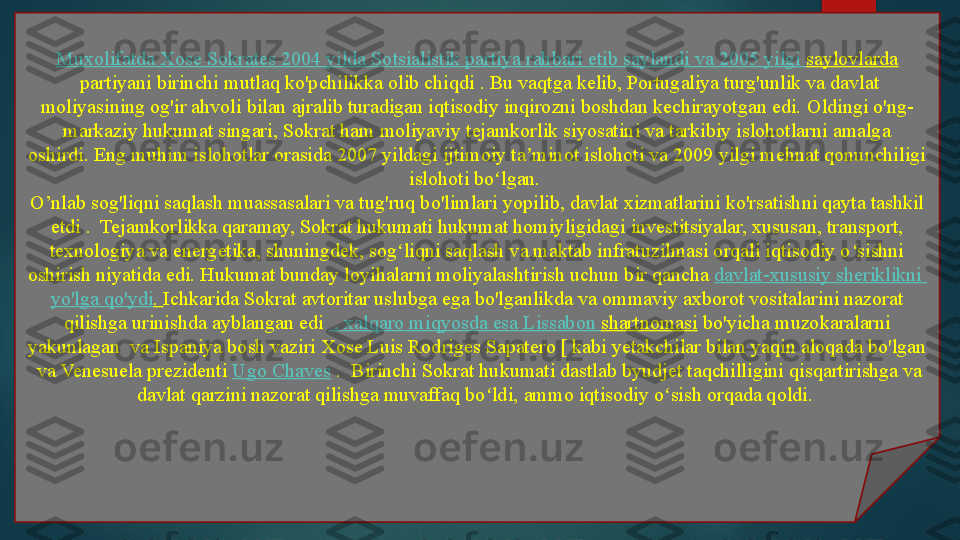 Muxolifatda   Xose   Sokrates  2004  yilda   Sotsialistik   partiya   rahbari   etib   saylandi   va  2005  yilgi   saylovlarda
 partiyani birinchi mutlaq ko'pchilikka olib chiqdi	 . Bu vaqtga kelib, Portugaliya turg'unlik va davlat 
moliyasining og'ir ahvoli bilan ajralib turadigan iqtisodiy inqirozni boshdan kechirayotgan edi.	
 Oldingi o'ng-
markaziy hukumat singari, Sokrat ham moliyaviy tejamkorlik siyosatini va tarkibiy islohotlarni amalga 
oshirdi.	
 Eng muhim islohotlar orasida 2007 yildagi ijtimoiy ta minot islohoti va 2009 yilgi mehnat qonunchiligi 	ʼ
islohoti bo lgan.	
 	ʻ
O’nlab sog'liqni saqlash muassasalari va tug'ruq bo'limlari
 yopilib, davlat xizmatlarini ko'rsatishni qayta tashkil 
etdi .	
  Tejamkorlikka qaramay, Sokrat hukumati hukumat homiyligidagi investitsiyalar, xususan, transport, 
texnologiya va energetika, shuningdek, sog liqni saqlash va maktab infratuzilmasi orqali iqtisodiy o sishni 	
ʻ ʻ
oshirish niyatida edi.	
 Hukumat	 bunday loyihalarni moliyalashtirish uchun bir qancha	  davlat-xususiy   sheriklikni  
yo'lga   qo'ydi .	
  Ichkarida Sokrat avtoritar uslubga ega bo'lganlikda va ommaviy axborot vositalarini nazorat 
qilishga urinishda ayblangan edi	
   ,  xalqaro   miqyosda   esa   Lissabon   shartnomasi  	bo'yicha muzokaralarni 
yakunlagan	
  va Ispaniya bosh vaziri	 Xose Luis Rodriges Sapatero [ kabi yetakchilar bilan yaqin aloqada bo'lgan 
 	
va Venesuela prezidenti	  Ugo Chaves  	.  Birinchi Sokrat hukumati dastlab byudjet taqchilligini	 qisqartirishga va 
davlat qarzini nazorat qilishga muvaffaq bo ldi,	
 ammo iqtisodiy o sish orqada qoldi.	 	ʻ ʻ   