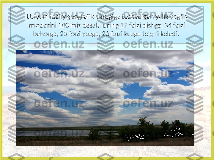 Ustyurt tabiiy geografik okrugiga tushadigan yillik yog‘in
miqdorini 100 foiz desak, uning 17 foizi qishga, 34 foizi
bahorga, 23 foizi yozga, 26 foizi kuzga to‘g‘ri keladi. 
    