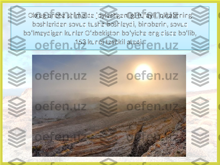 Okrug ancha shimolda joylashganligi tufayli, oktabrning
boshlaridan sovuq tusha boshlaydi, binobarin, sovuq
bo‘lmaydigan kunlar O‘zbekiston bo‘yicha eng qisqa bo‘lib,
153 kunni tashkil etadi.    