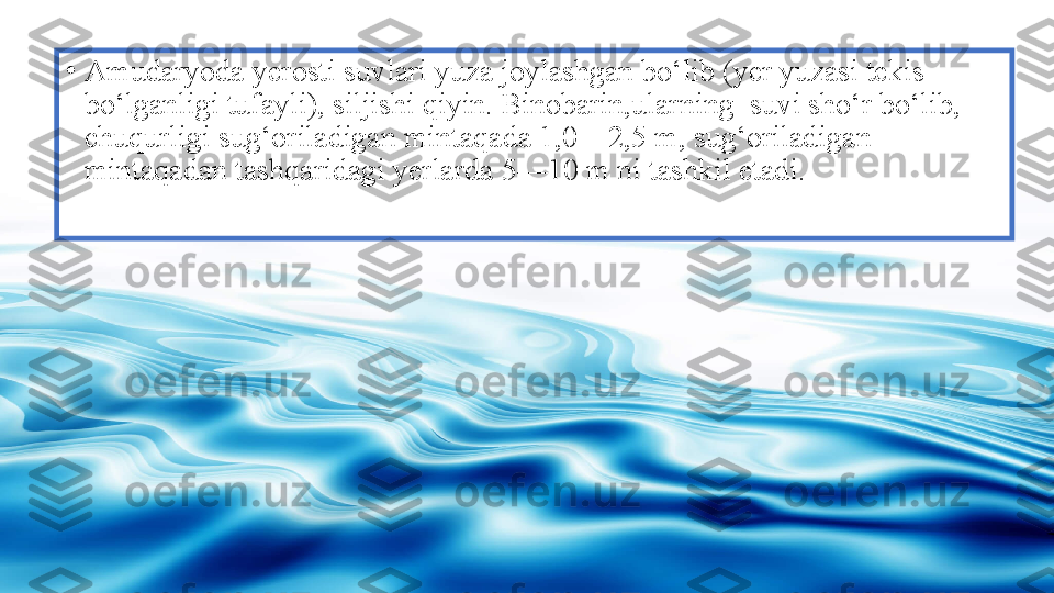 •
Amudaryoda yerosti suvlari yuza joylashgan bo‘lib (yer yuzasi tekis 
bo‘lganligi tufayli), siljishi qiyin. Binobarin,ularning  suvi sho‘r bo‘lib, 
chuqurligi sug‘oriladigan mintaqada 1,0—2,5 m, sug‘oriladigan 
mintaqadan tashqaridagi yerlarda 5—10 m ni tashkil etadi. 