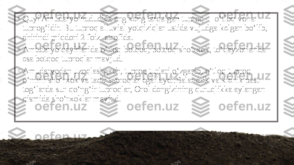 •
Quyi Amudaryo hududida eng keng tarqalgan tuproq —o‘tloq-voha 
tuprog‘idir. Bu tuproq alluvial yotqiziqlar ustida vujudga kelgan bo‘lib, 
chirindi miqdori 2 foiz  atrofida.
•
Amudaryo qayirlarida o‘tloq-botqoq, botqoq-sho‘rxok, to‘qayzorlarida 
esa botqoq tuproqlar mavjud.
•
Amudaryodan uzoqlashgach, tuproq turlari o‘zgarib, o‘tloq-tuproq 
o‘rnini sho‘rxok va taqir tuproqlar egallaydi.Balandlik va kichik past 
tog‘larda sur-qo‘ng‘ir tuproqlar, Orol dengizining quruqlikka aylangan 
qismida sho‘rxoklar mavjud. 