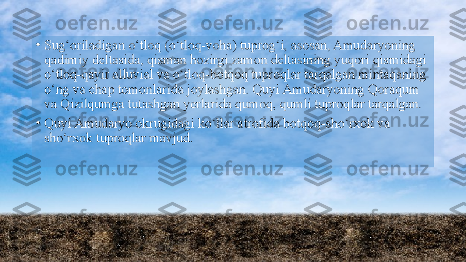 •
Sug‘oriladigan o‘tloq (o‘tloq-voha) tuprog‘i, asosan, Amudaryoning 
qadimiy deltasida, qisman hozirgi zamon deltasining yuqori qismidagi 
o‘tloq-qayir alluvial va o‘tloq-botqoq tuproqlar tarqalgan mintaqaning 
o‘ng va chap tomonlarida joylashgan. Quyi Amudaryoning Qoraqum 
va Qizilqumga tutashgan yerlarida qumoq, qumli tuproqlar tarqalgan.
•
Quyi Amudaryo okrugidagi ko‘llar atrofida botqoq-sho‘rxok va 
sho‘rxok tuproqlar mavjud.  