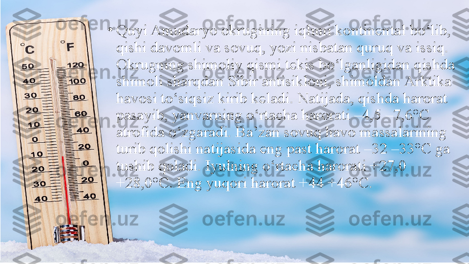 •
Quyi Amudaryo okrugining iqlimi kontinental bo‘lib, 
qishi davomli va sovuq, yozi nisbatan quruq va issiq. 
Okrugning shimoliy qismi tekis bo‘lganligidan qishda 
shimoli sharqdan Sibir antisikloni, shimoldan Arktika 
havosi to‘siqsiz kirib keladi. Natijada, qishda harorat 
pasayib, yanvarning o‘rtacha harorati –4,5 –7,6°C 
atrofida o‘zgaradi. Ba’zan sovuq havo massalarining 
turib qolishi natijasida eng past harorat –32 –33°C ga 
tushib qoladi. Iyulning o‘rtacha harorati +27,0 
+28,0°C. Eng yuqori harorat +44 +46°C. 