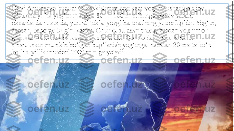 •
Quyi Amudaryo hududi O‘zbekistonda eng kam yog‘in tushadigan joy. 
O‘rtacha yillik yog‘in miqdori 80 — 100 mm.Bunga asosiy sabab, 
okeanlardan uzoqda, yerusti tekis, yozgi haroratining yuqoriligidir. Yog‘in, 
asosan, bahorga to‘g‘ri keladi. Chunki bu davrlarda g‘arbdan va shimoli 
g‘arbdan nam havo massalari esib turadi. Qor qoplami uncha qalin 
emas.Lekin mumkin bo‘lgan bug‘lanish yog‘inga nisbatan 20 marta ko‘p 
bo‘lib, yillik miqdori 2000 mm ga yetadi. 