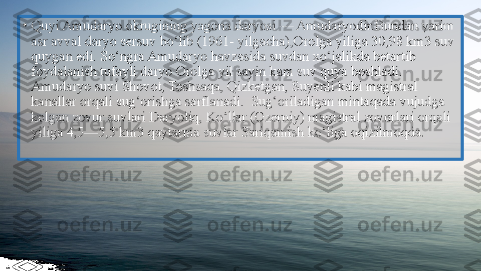 •
Quyi Amudaryo okrugining yagona daryosi — Amudaryodir.Bundan yarim 
asr avval daryo sersuv bo‘lib (1961- yilgacha),Orolga yiliga 30,98 km3 suv 
quygan edi. So‘ngra Amudaryo havzasida suvdan xo‘jalikda betartib 
foydalanish tufayli daryo Orolga yil sayin kam suv quya boshladi. 
Amudaryo suvi Shovot, Toshsaqa, Qizketgan, Suyenli kabi magistral 
kanallar orqali sug‘orishga sarflanadi.  Sug‘oriladigan mintaqada vujudga 
kelgan zovur suvlari Daryoliq, Ko‘llar (Ozerniy) magistral zovurlari orqali 
yiliga 4,5—5,5 km3 qaytarma suvlar Sariqamish ko‘liga oqizilmoqda.  