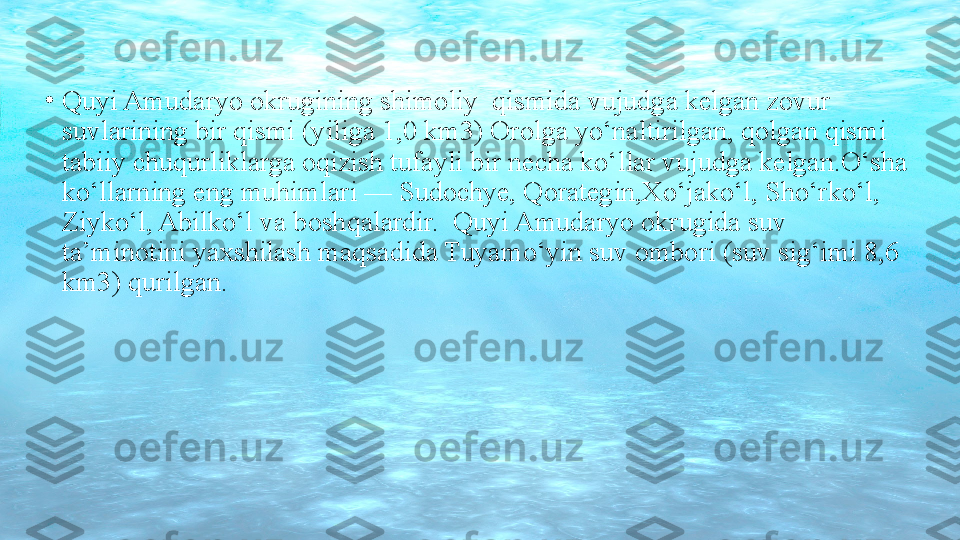 •
Quyi Amudaryo okrugining shimoliy  qismida vujudga kelgan zovur 
suvlarining bir qismi (yiliga 1,0 km3) Orolga yo‘naltirilgan, qolgan qismi 
tabiiy chuqurliklarga oqizish tufayli bir necha ko‘llar vujudga kelgan.O‘sha 
ko‘llarning eng muhimlari — Sudochye, Qorategin,Xo‘jako‘l, Sho‘rko‘l, 
Ziyko‘l, Abilko‘l va boshqalardir.  Quyi Amudaryo okrugida suv 
ta’minotini yaxshilash maqsadida Tuyamo‘yin suv ombori (suv sig‘imi 8,6 
km3) qurilgan. 