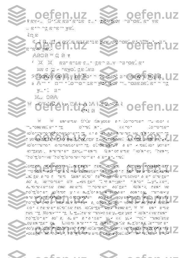 Mavzu:   O’rta asrlarda  qurilgan suv inshoatlari va 
ularning ahamiyati  
Reja 
I.  KIRISH; Ilk o’rta asrlarda suv inshoatlarini qurilishi 
ahamiyati.
II.  ASOSIY QISIM
1. IX – XII  asrlarda qurilgan suv inshoatlari 
xalqimiz hayotiga tasi.
2. Xonbandi suv omborining qurilishi va ahamiyati.
3. Amir Temir tomonidan yer suv munosabatlarining
yuritilishi.
III.  XULOSA
IV.  FOYDALANILGAN ADABIYOTLAR
                                  KIRISH.
      V   –   VII   asrlarda   О ‘ rta   Osiyoda   bir   tomondan   mulkdorlik
munosabatlarining   о ‘ rnatilishi,   ikkinchi   tomondan
k о ‘ chmanchichorvadorlarning   kirib   kelishi   sha h ar   va   q ishlo q larning
q iyo fasiga   ta’sir   k о ‘ rsatdiYer   egaligi   munosabat-   larining   jadallashuvi,
k о ‘ chmanchi   chorvadorlarning   о ‘ tro q lashuvi   bilan   zi roatkor   yerlar
kengaydi,   sha h arlar   gavjumlashdi .   Q ishlo q larda   “k о ‘ shk”,   “ q asr” ,
“ q о ‘ r g‘ on”   va   “ q о ‘ r g‘ oncha”   nomlari   bilan   shu h rat
topgan   isteh komli   turarjoylar   q ad   k о ‘tardi .   Bunday   mus ta h kam
imoratlar   xom   g‘ isht   va   paxsadan   ishlab   chi q ilgan   baland   tagkursi
ustiga   bino   q ilinardi .   Q asr   atrofi   q alin   va   baland devor   bilan   о ‘ralgan
b о ‘lib,   kamondan   о ‘ q   uzadigan   “tir q ish” ,ya’ni   nishon   tuynuklari,
burchaklarida   esa   baland   minoralari   b о ‘lgan.   K о ‘shk,   q asr   va
q о ‘r g‘ onlar   k о ‘pro q   yirik   su g‘ orish   shaxoblari   boshida,   markaziy
sha h arlarni vo h alari   chegaralari   b о ‘ylab   joylashgan   edi .   Mayda
q о ‘r g‘ oncha lar   esa   suv   chi q arilib ,   obod   etilgan   vo h alar   b о ‘ylab   katta -
ki chik   q al’alar   atrofida   q ad   k о ‘targan   edi .   Masalan ,   VI – VIII   asr -   larda
q adimgi   Xorazmning   Burgut q al’a   mavzeida   yuzga   yaqin  k о ‘shk va  q asrli
q о ‘r g‘ onlar   b о ‘lib ,   bular   bir - biridan   yuz - ik ki   yuz   metr   masofada
joylashgan   edi.   Buxoro   sha h rining   fa q at   uchta   su g‘ orish   tarmo q lari
b о ‘ylab   t о ‘rt   mingta   q asr   q ad   k о ‘tar gan.  K о ‘shk  va   q asrli   q о ‘r g‘ onlarda
zodagon   deh q onlar ,   q о ‘r g‘ oncha larda   esa   ziroatkor   meh na tkash   a h oli 