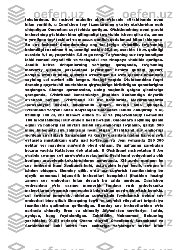 tekshirilgan.   Bu   inshoot   mahalliy   aholi   о ‘rtasida   «G‘ishtband»   nomi
bilan   yuritilib,   u   Zarafshon   tog‘   tizmalarining   g‘arbiy   etaklaridan   oqib
chiqadigan Omondara soyi ichida qurilgan. G‘ishtbandning nomi garchi
inshootning g‘ishtdan bino qilinganligi t о ‘g‘risida   ishora qilsa-da, ammo
u y о ‘nilgan tog‘ toshlari va maxsus qurilish qorishmasi bilan ishlangan .
Bu   suv   inshooti   Omondaraning   eng   tor   joyiga   о ‘rnatilib,   t о ‘g‘onning
balandligi taxminan 9 m,  uzunligi ustida 25,5 	m,   asosida 10 	m,  qalinligi
asosida 9,1 	
m,  yuqorisida 5,5 	m  ga teng.   T о ‘g‘onning suv t о ‘planadigan
ichki   tomoni   deyarli   tik   va   tashqarisi   esa   zinapoya   shaklida   qurilgan.
Jomlik   keksa   dehqonlarning   s о ‘zlariga   qaraganda,   t о ‘g‘onning
markaziy   qismida   past-baland   joylashgan   beshta   qulfagi   (quvuri)
b о ‘lgan.   Afsuski   uning  quvurlari   о ‘rnatilgan   bu   о ‘rta   qismini   Omondara
soyining   sel   suvlari   olib   ketgan.   Hozirgi   vaqtda   G‘ishtbanddan   faqat
daraning qoyatoshli mustahkam qirg‘oqlariga biriktirilgan qanotlarigina
saqlangan.   Shunga   qaramasdan,   uning   saqlanib   qolgan   qismlariga
qaraganda,   G‘ishtband   konstruksiya   jihatidan   Xonbandiga   deyarlik
о ‘xshash   b о ‘lgan .   G‘ishtband   XII   asr   boshlarida,   Movaraunnahrda
Qoraxoniylar   davlati   hukmronlik   qilgan   davrda   bino   qilingan.
G‘ishtband   t о ‘g‘oni   bilan   bog‘langan   Omondara   ichida   chuqurligi   9  	
m,
uzunligi   700  	
m ,   eni   inshoot   oldida   25  	m   va   yuqori-sharqiy   to-monida
100 	
m  kattalikdagi suv ombori hosil b о ‘lgan. Omondara   soyining qishki
oqimi   va   bahorgi   sel   suvlari   ushbu   suv   omboriga   t о ‘planib,   qariyb   300
ming   kubometr   suv   zahirasini   hosil   etgan .   G‘ishtband   suv   omboriga
yig‘ilgan suv tufayli Samarqand va   Qarshi orasidagi qadim karvon y о ‘li
о ‘rtasida   mustahkam   qal’a   qad   k о ‘targan   va   Jom   vohasida   250–300
gektar   yer   maydoni   sug‘orilib   obod   etilgan.   Bu   qal’aning   xarobalari
hozirgi   vaqtda   Kattatepa   deb   ataladi.   U   G‘ishtband   inshootidan   5  	
km
g‘arbda soyning s о ‘l qirg‘og‘ida joylashgan. G‘ishtband yodgorligida   olib
borilgan   arxeologik   tekshirishlarga   qaraganda,   XII   asrda   qurilgan   bu
suv   omborini   ham   Xonbandi   kabi,   asta-sekin   loyqa   bosib,   s о ‘ngra   u
ishdan   chiqqan.   Shunday   qilib,   о ‘rta   asr   sug‘orish   texnikasining   bu
ajoyib   namunasi   injenerlik   inshootlari   kompleksi   jihatidan   hozirgi
zamon   suv   omborlari   bilan   deyarli   bir   xilda   qurilgan.   Zarafshon
vodiysidagi   о ‘rta   asriing   injenerlik   turidagi   yirik   gidrotexnika
inshootlarini  о ‘rganish munosabati bilan shuni qayd qilib  о ‘tish kerakki,
sel   suvlarini   jamg‘arib,   ulardan   sug‘orishda   foydalanish   uchun   suv
omborlari   bino   qilish   Sharqning   tog‘li   va   tog‘oldi   viloyatlari   irrigatsiya
texnikasida   qadimdan   q о ‘llanilgan.   Bunday   suv   inshootlaridan   о ‘rta
asrlarda   shimoliy   Eron   va   shimoliy   Afg‘oniston   territoriya-   larida,
ayniqsa,   keng   foydalanilgan.   Zahiriddin   Muhammad   Boburning
yozishicha,   X–XII   asrlarda   G‘azna   viloyati   G‘azniband,   Saxanband   va
Saridehband   kabi   uchta   suv   omboriga   t о ‘plangan   suvlar   bilan 