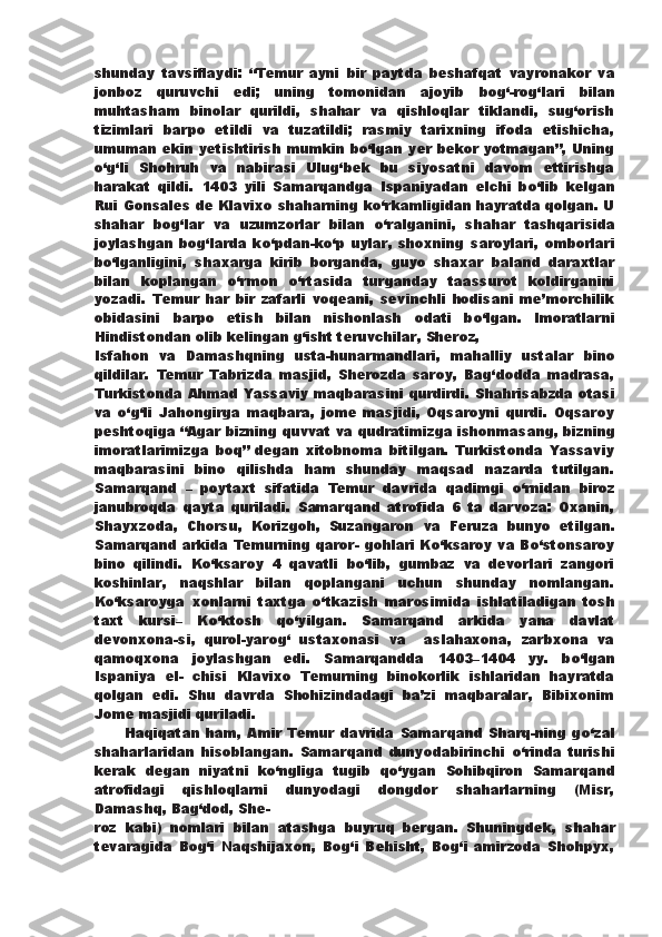 shunday   tavsiflaydi:   “Temur   ayni   bir   paytda   beshafqat   vayronakor   va
jonboz   quruvchi   edi;   uning   tomonidan   ajoyib   bog‘-rog‘lari   bilan
muhtasham   binolar   qurildi,   shahar   va   qishloqlar   tiklandi,   sug‘orish
tizimlari   barpo   etildi   va   tuzatildi;   rasmiy   tarixning   ifoda   etishicha,
umuman ekin yetishtirish   mumkin b о ‘lgan yer bekor yotmagan”, Uning
о ‘g‘li   Shohruh   va   nabirasi   Ulug‘bek   bu   siyosatni   davom   ettirishga
harakat   qildi.   1403   yili   Samarqandga   Ispaniyadan   elchi   b о ‘lib   kelgan
Rui   Gonsales de Klavixo shaharning k о ‘rkamligidan hayratda qolgan. U
shahar   bog‘lar   va   uzumzorlar   bilan   о ‘ralganini,   shahar   tashqarisida
joylashgan   bog‘larda   k о ‘pdan-k о ‘p   uylar,   shoxning   saroylari,   omborlari
b о ‘lganligini,   shaxarga   kirib   borganda,   guyo   shaxar   baland   daraxtlar
bilan   koplangan   о ‘rmon   о ‘rtasida   turganday   taassurot   koldirganini
yozadi.   Temur   har   bir   zafarli   voqeani,   sevinchli   hodisani   me’morchilik
obidasini   barpo   etish   bilan   nishonlash   odati   b о ‘lgan.   Imoratlarni
Hindistondan olib kelingan g‘isht teruvchilar, Sheroz,
Isfahon   va   Damashqning   usta-hunarmandlari,   mahalliy   ustalar   bino
qildilar.   Temur   Tabrizda   masjid,   Sherozda   saroy,   Bag‘dodda   madrasa,
Turkistonda Ahmad Yassaviy maqbarasini qurdirdi.   Shahrisabzda otasi
va   о ‘g‘li   Jahongirga   maqbara,   jome   masjidi,   Oqsaroyni   qurdi.   Oqsaroy
peshtoqiga “Agar bizning quvvat   va qudratimizga ishonmasang, bizning
imoratlarimizga   boq”   degan   xitobnoma   bitilgan.   Turkistonda   Yassaviy
maqbarasini   bino   qilishda   ham   shunday   maqsad   nazarda   tutilgan.
Samarqand   –   poytaxt   sifatida   Temur   davrida   qadimgi   о ‘rnidan   biroz
janubroqda   qayta   quriladi.   Samarqand   atrofida   6   ta   darvoza:   Oxanin,
Shayxzoda,   Chorsu,   Korizgoh,   Suzangaron   va   Feruza   bunyo   etilgan.
Samarqand arkida Temurning qaror-   gohlari K о ‘ksaroy va B о ‘stonsaroy
bino   qilindi.   K о ‘ksaroy   4   qavatli   b о ‘lib,   gumbaz   va   devorlari   zangori
koshinlar,   naqshlar   bilan   qoplangani   uchun   shunday   nomlangan.
K о ‘ksaroyga   xonlarni   taxtga   о ‘tkazish   marosimida   ishlatiladigan   tosh
taxt   kursi–   K о ‘ktosh   q о ‘yilgan.   Samarqand   arkida   yana   davlat
devonxona-si,   qurol-yarog‘   ustaxonasi   va     aslahaxona,   zarbxona   va
qamoqxona   joylashgan   edi.   Samarqandda   1403–1404   yy.   b о ‘lgan
Ispaniya   el-   chisi   Klavixo   Temurning   binokorlik   ishlaridan   hayratda
qolgan   edi.   Shu   davrda   Shohizindadagi   ba’zi   maqbaralar,   Bibixonim
Jome masjidi quriladi.  
          Haqiqatan   ham,   Amir   Temur   davrida   Samarqand   Sharq-ning   g о ‘zal
shaharlaridan   hisoblangan.   Samarqand   dunyodabirinchi   о ‘rinda   turishi
kerak   degan   niyatni   k о ‘ngliga   tugib   q о ‘ygan   Sohibqiron   Samarqand
atrofidagi   qishloqlarni   dunyodagi   dongdor   shaharlarning   (Misr,
Damashq, Bag‘dod, She-
roz   kabi)   nomlari   bilan   atashga   buyruq   bergan.   Shuningdek,   shahar
tevaragida   Bog‘i   Naqshijaxon,   Bog‘i   Behisht,   Bog‘i   amirzoda   Shohpyx, 