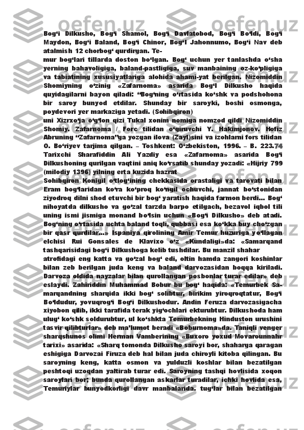 Bog‘i   Dilkusho,   Bog‘i   Shamol,   Bog‘i   Davlatobod,   Bog‘i   B о ‘ldi,   Bog‘i
Maydon,   Bog‘i   Baland,   Bog‘i   Chinor,   Bog‘I   Jahonnumo,   Bog‘i   Nav   deb
atalmish 12 chorbog‘ qurdirgan. Te-
mur   bog‘lari   tillarda   doston   b о ‘lgan.   Bog‘   uchun   yer   tanlashda   о ‘sha
yerning   bahavoligiga,   baland-pastligiga,   suv   manbaining   oz-k о ‘pligiga
va   tabiatining   xususiyatlariga   alohida   ahami-yat   berilgan.   Nizomiddin
Shomiyning   о ‘zinig   «Zafarnoma»   asarida   Bog‘I   Dilkusho   haqida
quyidagilarni   bayon   qiladi:   “Bog‘ning   о ‘rtasida   k о ‘shk   va   podshohona
bir   saroy   bunyod   etdilar.   Shunday   bir   saroyki,   boshi   osmonga,
poydevori yer markaziga yetadi. (Sohibqiron)
uni   Xizrx о ‘ja   о ‘g‘lon   qizi   Tukal   xonim   nomiga   nomzod   qildi   Nizomiddin
Shomiy.   Zafarnoma   /   Forc   tilidan   о ‘giruvchi   Y.   Hakimjonov.   Hofiz
Abruning “Zafarnoma”ga yozgan ilova (Zayl)sini va izohlarni fors tilidan
O.   B о ‘riyev   tarjima   qilgan.   –   Toshkent:   О ‘zbekiston,   1996.   –   B.   223. 74
Tarixchi   Sharafiddin   Ali   Yazdiy   esa   «Zafarnoma»   asarida   Bog‘i
Dilkushoning qurilgan vaqtini aniq k о ‘rsatib shunday   yozadi: «Hijriy 799
(milodiy 1396) yilning erta kuzida hazrat
Sohibqiron   Konigil   о ‘tlog‘ining   chekkasida   orastaligi   va   tarovati   bilan
Eram   bog‘laridan   k о ‘ra   k о ‘proq   k о ‘ngil   ochuvchi,   jannat   b о ‘stonidan
ziyodroq dilni shod etuvchi bir bog‘ yaratish haqida farmon berdi... Bog‘
nihoyatda   dilkusho   va   g о ‘zal   tarzda   barpo   etilgach,   bezavol   iqbol   tili
uning   ismi   jismiga   monand   b о ‘lsin   uchun   «Bog‘i   Dilkusho»   deb   atadi.
Bog‘ning  о ‘rtasida uchta baland toqli, qubbasi esa k о ‘kka buy ch о ‘zgan
bir   qasr   qurdilar...»   Ispaniya   qirolining   Amir   Temur   huzuriga   y о ‘llagan
elchisi   Rui   Gonsales   de   Klavixo   о ‘z   «Kundaligi»da:   «Samarqand
tashqarisidagi bog‘i Dilkushoga kelib tushdilar. Bu manzil shahar
atrofidagi   eng   katta   va   g о ‘zal   bog‘   edi,   oltin   hamda   zangori   koshinlar
bilan   zeb   berilgan   juda   keng   va   baland   darvozasidan   boqqa   kiriladi.
Darvoza   oldida   nayzalar   bilan   qurollangan   posbonlar   turar   edilar»   deb
eslaydi.   Zahiriddin   Muhammad   Bobur   bu   bog‘   haqida:   «Temurbek   Sa-
marqandning   sharqida   ikki   bog‘   solibtur,   birikim   yiroqroqtatur,   Bog‘i
B о ‘ldudur,   yovuqrog‘i   Bog‘i   Dilkushodur.   Andin   Feruza   darvozasigacha
xiyobon qilib, ikki tarafida terak yig‘ochlari   ekturubtur. Dilkushoda ham
ulug‘ k о ‘shk soldurubtur, ul k о ‘shkta Temurbekning Hinduston urushini
tasvir qilibturlar»   deb ma’lumot beradi «Boburnoma»da. Taniqli venger
sharqshunos  olimi Herman Vamberining  «Buxoro yoxud  Movarounnahr
tarixi» asarida: «Sharq tomonda Dilkusho saroyi bor,   shaharga qaragan
eshigiga Darvozai Firuza deb hal bilan juda chiroyli kitoba qilingan. Bu
saroyning   keng,   katta   osmon   va   yulduzli   koshlar   bilan   bezatilgan
peshtoqi   uzoqdan   yaltirab   turar   edi.   Saroyning   tashqi   hovlisida   xoqon
saroylari   bor;   bunda   qurollangan   askarlar   turadilar,   ichki   hovlida   esa,
Temuriylar   bunyodkorligi   davr   manbalarida.   tug‘lar   bilan   bezatilgan 