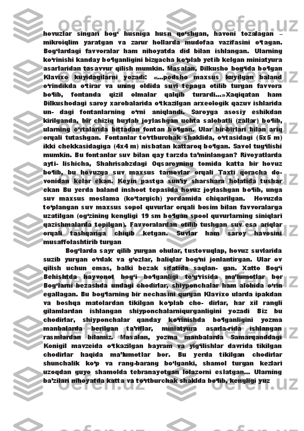 hovuzlar   singari   bog‘   husniga   husn   q о ‘shgan,   havoni   tozalagan   –
mikroiqlim   yaratgan   va   zarur   hollarda   mudofaa   vazifasini   о ‘tagan.
Bog‘lardagi   favvoralar   ham   nihoyatda   did   bilan   ishlangan.   Ularning
k о ‘rinishi kanday b о ‘lganligini bizgacha k о ‘plab yetib   kelgan miniatyura
asarlaridan tasavvur  qilish mumkin. Masalan,  Dilkusho bog‘ida b о ‘lgan
Klavixo   kuyidagilarni   yozadi:   «...podsho   maxsus   kuyilgan   baland
о ‘rindikda   о ‘tirar   va   uning   oldida   suvi   tepaga   otilib   turgan   favvora
b о ‘lib,   fontanda   qizil   olmalar   qalqib   turardi...»Xaqiqatan   ham
Dilkushodagi   saroy xarobalarida   о ‘tkazilgan arxeologik qazuv ishlarida
un-   dagi   fontanlarning   о ‘rni   aniqlandi.   Saroyga   asosiy   eshikdan
kirilganda,   bir   chiziq   buylab   joylashgan   uchta   salobatli   (zallar)   b о ‘lib,
ularning   о ‘rtalarida   bittadan   fontan   b о ‘lgan.   Ular   bir-birlari   bilan   ariq
orqali   tutashgan.   Fontanlar   t о ‘rtburchak   shaklida,   о ‘rtasidagi   (5x5   m)
ikki chekkasidagiga (4x4 m)   nisbatan kattaroq b о ‘lgan. Savol tug‘ilishi
mumkin. Bu fontanlar suv bilan qay tarzda ta’minlangan? Rivoyatlarda
ayti-   lishicha,   Shahrisabzdagi   Oqsaroyning   tomida   katta   bir   hovuz
b о ‘lib,   bu   hovuzga   suv   maxsus   tarnovlar   orqali   Taxti   qoracha   do-
vonidan   kelar   ekan.   Keyin   pastga   sun’iy   sharshara   holatida   tushar
ekan   Bu   yerda   baland   inshoot   tepasida   hovuz   joylashgan   b о ‘lib,   unga
suv   maxsus   moslama   (k о ‘targich)   yordamida   chiqarilgan.     Hovuzda
t о ‘plangan   suv   maxsus   sopol   quvurlar   orqali   bosim   bilan   favvoralarga
uzatilgan (og‘zining kengligi 19 sm b о ‘lgan spool   quvurlarning siniqlari
qazishmalarda   topilgan).   Favvoralardan   otilib   tushgan   suv   esa   ariqlar
orqali   tashqariga   chiqib   ketgan.   Suvlar   ham   saroy   havosini
musaffolashtirib turgan
                Bog‘larda   sayr   qilib  yurgan   ohular,   tustovuqlap,   hovuz   suvlarida
suzib   yurgan   о ‘rdak   va   g‘ozlar,   baliqlar   bog‘ni   jonlantirgan.   Ular   ov
qilish   uchun   emas,   balki   bezak   sifatida   saqlan-   gan.   Xatto   Bog‘i
Behishtda   hayvonot   bog‘i   b о ‘lganligi   t о ‘g‘risida   ma’lumotlar   bor
Bog‘larni   bezashda   undagi   chodirlar,   shiyponchalar   ham   alohida   о ‘rin
egallagan. Bu bog‘larning bir nechasini qurgan Klavixo ularda ipakdan
va   boshqa   matolardan   tikilgan   k о ‘plab   cho-   dirlar,   har   xil   rangli
gilamlardan   ishlangan   shiyponchalarniqurganligini   yozadi   Biz   bu
chodirlar,   shiyponchalar   qanday   k о ‘rinishda   b о ‘lganligini   yozma
manbalarda   berilgan   ta’riflar,   miniatyura   asarla-rida   ishlangan
rasmlardan   bilamiz.   Masalan,   yozma   manbalarda   Samarqanddagi
Konigil   mavzeida   о ‘tkazilgan   bayram   va   yig‘ilishlar   davrida   tikilgan
chodirlar   haqida   ma’lumotlar   bor.   Bu   yerda   tikilgan   chodirlar
shunchalik   k о ‘p   va   rang-barang   b о ‘lganki,   shamol   turgan   kezlari
uzoqdan   guyo   shamolda   tebranayotgan   lolazorni   eslatgan...   Ularning
ba’zilari nihoyatda katta va t о ‘rtburchak shaklda b о ‘lib, kengligi yuz 
