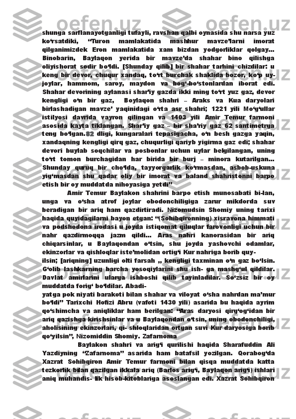 shunga sarflanayotganligi tufayli, ravshan qalbi oynasida shu narsa yuz
k о ‘rsatdiki,   “Turon   mamlakatida   mashhur   mavze’larni   imorat
qilganimizdek   Eron   mamlakatida   xam   bizdan   yodgorliklar   qolgay...
Binobarin,   Baylaqon   yerida   bir   mavze’da   shahar   bino   qilishga
oliyishorat   sodir   b о ‘ldi.   [Shunday   qilib]   bir   shahar   tarhini   chizdilar:   u
keng   bir   devor,   chuqur   xandaq,   t о ‘rt   burchak   shaklida   bozor,   k о ‘p   uy-
joylar,   hammom,   saroy,   maydon   va   bog‘-b о ‘stonlardan   iborat   edi.
Shahar devorining aylanasi shar’iy gazda   ikki   ming t о ‘rt yuz gaz, devor
kengligi   о ‘n   bir   gaz,     Boylaqon   shahri   –   Araks   va   Kua   daryolari
birlashadigan   mavze’   yaqinidagi   о ‘rta   asr   shahri;   1221   yili   M о ‘g‘ullar
istilyosi   davrida   vayron   qilingan   va   1403   yili   Amir   Temur   farmoni
asosida   kayta   tiklangan.   Shar’iy   gaz   –   bir   sha’riy   gaz   62   santimetrga
teng   b о ‘lgan. 82   dligi,   kungaralari   tepasigacha,   о ‘n   besh   gazga   yaqin,
xandaqning   kengligi qirq gaz, chuqurligi qariyb yigirma gaz edi; shahar
devori   buylab   soqchilar   va   posbonlar   uchun   uylar   belgilangan,   uning
t о ‘rt   tomon   burchagidan   har   birida   bir   burj   –   minora   kutarilgan...
Shunday   quruq   bir   ch о ‘lda,   tayyorgarlik   k о ‘rmasdan,   asbob-uskuna
yig‘masdan   shu   qadar   oliy   bir   imorat   va   baland   shahristonni   barpo
etish bir oy muddatda nihoyasiga yetdi”
                Amir   Temur   Baylakon   shahrini   barpo   etish   munosabati   bi-lan,
unga   va   о ‘sha   atrof   joylar   obodonchiligiga   zarur   mikdorda   suv
beradigan   bir   ariq   ham   qazdirtiradi.   Nizomudsin   Shomiy   uning   tarixi
haqida quyidagilarni bayon etgan: “(Sohibqironning) xisravona himmati
va podshodona irodasi  u joyda   istiqomat  qiluqlar farovonligi uchun bir
nahr   qazdirmoqqa   jazm   qildi...   Aras   nahri   kanorasidan   bir   ariq
chiqarsinlar,   u   Baylaqondan   о ‘tsin,   shu   joyda   yashovchi   odamlar,
ekinzorlar   va qishloqlar iste’molidan ortig‘i Kur nahriga   borib quy-
ilsin; [ariqning] uzunligi olti farsah   ,, kengligi taxminan   о ‘n gaz b о ‘lsin.
G‘olib   lashkarning   barcha   yosoqiylarini   shu   ish-   ga   mashg‘ul   qildilar.
Davlat   amirlarini   ularga   ishboshi   qilib   tayinladilar.   S о ‘zsiz   bir   oy
muddatda forig‘ b о ‘ldilar. Abadi-
yatga pok niyati barakoti bilan shahar va viloyat  о ‘sha nahrdan   ma’mur
b о ‘ldi”   Tarixchi   Hofizi   Abru   (vafoti   1430   yili)   asarida   bu   haqida   ayrim
q о ‘shimcha   va   aniqliklar   ham   berilgan:   “Aras   daryosi   qirg‘og‘idan   bir
ariq qazishga kirishsinlar va u Baylaqondan   о ‘tsin, uning obodonchiligi,
aholisining ekinzorlari, qi-   shloqlaridan ortgan suvi Kur daryosiga borib
q о ‘yilsin”, Nizomiddin Shomiy. Zafarnoma 
                  Baylakon   shahri   va   arig‘i   qurilishi   haqida   Sharafuddin   Ali
Yazdiyning   “Zafarnoma”   asarida   ham   batafsil   yozilgan.   Qorabog‘da
Xazrat   Sohibqiron   Amir   Temur   farmoni   bilan   qisqa   muddatda   katta
tezkorlik bilan qazilgan ikkala   ariq (Barlos arig‘i, Baylaqon arig‘i) ishlari
aniq muhandis-   lik hisob-kitoblariga asoslangan edi. Xazrat Sohibqiron 