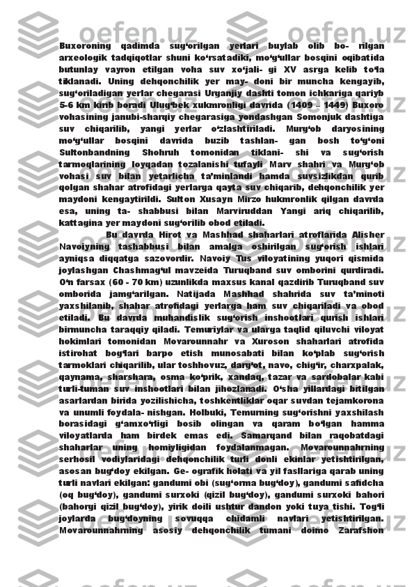 Buxoroning   qadimda   sug‘orilgan   yerlari   buylab   olib   bo-   rilgan
arxeologik   tadqiqotlar   shuni   k о ‘rsatadiki,   m о ‘g‘ullar   bosqini   oqibatida
butunlay   vayron   etilgan   voha   suv   x о ‘jali-   gi   XV   asrga   kelib   t о ‘la
tiklanadi.   Uning   dehqonchilik   yer   may-   doni   bir   muncha   kengayib,
sug‘oriladigan yerlar chegarasi Urganjiy dashti tomon ichkariga qariyb
5-6 km kirib boradi   Ulug‘bek xukmronligi davrida (1409 – 1449) Buxoro
vohasining   janubi-sharqiy chegarasiga yondashgan Somonjuk dashtiga
suv   chiqarilib,   yangi   yerlar   о ‘zlashtiriladi.   Murg‘ob   daryosining
m о ‘g‘ullar   bosqini   davrida   buzib   tashlan-   gan   bosh   t о ‘g‘oni
Sultonbandning   Shohruh   tomonidan   tiklani-   shi   va   sug‘orish
tarmoqlarining   loyqadan   tozalanishi   tufayli   Marv   shahri   va   Murg‘ob
vohasi   suv   bilan   yetarlicha   ta’minlandi   hamda   suvsizlikdan   qurib
qolgan shahar atrofidagi yerlarga qayta suv chiqarib, dehqonchilik yer
maydoni   kengaytirildi.   Sulton   Xusayn   Mirzo   hukmronlik   qilgan   davrda
esa,   uning   ta-   shabbusi   bilan   Marviruddan   Yangi   ariq   chiqarilib,
kattagina   yer maydoni sug‘orilib obod etiladi.
                  Bu   davrda   Hirot   va   Mashhad   shaharlari   atroflarida   Alisher
Navoiyning   tashabbusi   bilan   amalga   oshirilgan   sug‘orish   ishlari
ayniqsa   diqqatga   sazovordir.   Navoiy   Tus   viloyatining   yuqori   qismida
joylashgan   Chashmag‘ul   mavzeida   Turuqband   suv   omborini   qurdiradi.
О ‘n farsax (60 - 70 km) uzunlikda maxsus kanal   qazdirib Turuqband suv
omborida   jamg‘arilgan.   Natijada   Mashhad   shahrida   suv   ta’minoti
yaxshilanib,   shahar   atrofidagi   yerlarga   ham   suv   chiqariladi   va   obod
etiladi.   Bu   davrda   muhandislik   sug‘orish   inshootlari   qurish   ishlari
birmuncha   taraqqiy   qiladi.   Temuriylar   va   ularga   taqlid   qiluvchi   viloyat
hokimlari   tomonidan   Movarounnahr   va   Xuroson   shaharlari   atrofida
istirohat   bog‘lari   barpo   etish   munosabati   bilan   k о ‘plab   sug‘orish
tarmoklari chiqarilib, ular toshhovuz, darg‘ot, navo, chig‘ir, charxpalak,
qaynama,   sharshara,   osma   k о ‘prik,   xandaq,   tazar   va   sardobalar   kabi
turli-tuman   suv   inshootlari   bilan   jihozlanadi.   О ‘sha   yillardagi   bitilgan
asarlardan birida yozilishicha,   toshkentliklar oqar suvdan tejamkorona
va unumli foydala-   nishgan. Holbuki, Temurning sug‘orishni  yaxshilash
borasidagi   g‘amx о ‘rligi   bosib   olingan   va   qaram   b о ‘lgan   hamma
viloyatlarda   ham   birdek   emas   edi.   Samarqand   bilan   raqobatdagi
shaharlar   uning   homiyligidan   foydalanmagan.   Movarounnahrning
serhosil   vodiylaridagi   dehqonchilik   turli   donli   ekinlar   yetishtirilgan,
asosan bug‘doy ekilgan. Ge-   ografik holati va yil fasllariga qarab uning
turli navlari ekilgan: gandumi obi (sug‘orma bug‘doy), gandumi safidcha
(oq   bug‘doy),   gandumi   surxoki   (qizil   bug‘doy),   gandumi   surxoki   bahori
(bahorgi   qizil   bug‘doy),   yirik   doili   ushtur   dandon   yoki   tuya   tishi.   Tog‘li
joylarda   bug‘doyning   sovuqqa   chidamli   navlari   yetishtirilgan.
Movarounnahrning   asosiy   dehqonchilik   tumani   doimo   Zarafshon 