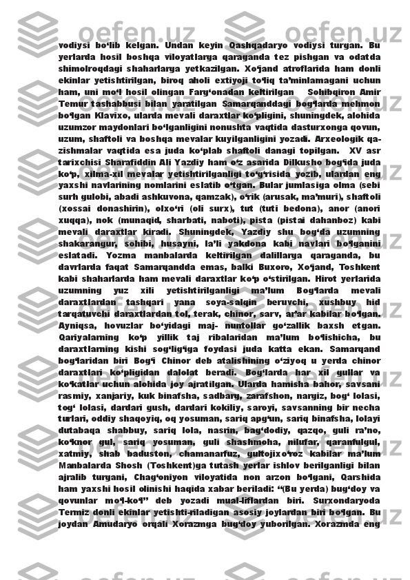 vodiysi   b о ‘lib   kelgan.   Undan   keyin   Qashqadaryo   vodiysi   turgan.   Bu
yerlarda   hosil   boshqa   viloyatlarga   qaraganda   tez   pishgan   va   odatda
shimolroqdagi   shaharlarga   yetkazilgan.   X о ‘jand   atroflarida   ham   donli
ekinlar   yetishtirilgan,   biroq   aholi   extiyoji   t о ‘liq   ta’minlamagani   uchun
ham,   uni   m о ‘l   hosil   olingan   Farg‘onadan   keltirilgan       Sohibqiron   Amir
Temur   tashabbusi   bilan   yaratilgan   Samarqanddagi   bog‘larda   mehmon
b о ‘lgan Klavixo, ularda mevali   daraxtlar k о ‘pligini, shuningdek, alohida
uzumzor maydonlari   b о ‘lganligini nonushta vaqtida dasturxonga qovun,
uzum, shaftoli va boshqa mevalar kuyilganligini yozadi.   Arxeologik qa-
zishmalar   vaqtida   esa   juda   k о ‘plab   shaftoli   danagi   topilgan.     XV   asr
tarixchisi Sharafiddin Ali Yazdiy ham   о ‘z asarida   Dilkusho bog‘ida juda
k о ‘p,   xilma-xil   mevalar   yetishtirilganligi   t о ‘g‘risida   yozib,   ulardan   eng
yaxshi navlarining nomlarini eslatib   о ‘tgan. Bular jumlasiga olma (sebi
surh gulobi, abadi ashkuvona, qamzak),  о ‘rik (arusak, ma’muri), shaftoli
(xossai   donashirin),   olx о ‘ri   (oli   surx),   tut   (tuti   bedona),   anor   (anori
xuqqa),   nok   (munaqid,   sharbati,   naboti),   pista   (pistai   dahanboz)   kabi
mevali   daraxtlar   kiradi.   Shuningdek,   Yazdiy   shu   bog‘da   uzumning
shakarangur,   sohibi,   husayni,   la’li   yakdona   kabi   navlari   b о ‘lganini
eslatadi.   Yozma   manbalarda   keltirilgan   dalillarga   qaraganda,   bu
davrlarda   faqat   Samarqandda   emas,   balki   Buxoro,   X о ‘jand,   Toshkent
kabi   shaharlarda   ham   mevali   daraxtlar   k о ‘p   о ‘stirilgan.   Hirot   yerlarida
uzumning   yuz   xili   yetishtirilganligi   ma’lum   Bog‘larda   mevali
daraxtlardan   tashqari   yana   soya-salqin   beruvchi,   xushbuy   hid
tarqatuvchi   daraxtlardan   tol,   terak,   chinor,   sarv,   ar’ar   kabilar   b о ‘lgan.
Ayniqsa,   hovuzlar   b о ‘yidagi   maj-   nuntollar   g о ‘zallik   baxsh   etgan.
Qariyalarning   k о ‘p   yillik   taj   ribalaridan   ma’lum   b о ‘lishicha,   bu
daraxtlarning   kishi   sog‘lig‘iga   foydasi   juda   katta   ekan.   Samarqand
bog‘laridan   biri   Bog‘i   Chinor   deb   atalishining   о ‘ziyoq   u   yerda   chinor
daraxtlari   k о ‘pligidan   dalolat   beradi.   Bog‘larda   har   xil   gullar   va
k о ‘katlar   uchun   alohida   joy   ajratilgan.   Ularda   hamisha   bahor,   savsani
rasmiy,   xanjariy,   kuk   binafsha,   sadbarg,   zarafshon,   nargiz,   bog‘   lolasi,
tog‘   lolasi,   dardari   gush,   dardari   kokiliy,   saroyi,   savsanning   bir   necha
turlari, oddiy shaqoyiq, oq yosuman, sariq apg‘un, sariq binafsha, lolayi
dutabaqa   shabbuy,   sariq   lola,   nasrin,   bag‘dodiy,   qazqo,   guli   ra’no,
k о ‘knor   gul,   sariq   yosuman,   guli   shashmoha,   nilufar,   qaranfulgul,
xatmiy,   shab   baduston,   chamanarfuz,   gultojix о ‘roz   kabilar   ma’lum
Manbalarda   Shosh   (Toshkent)ga   tutash   yerlar   ishlov   berilganligi   bilan
ajralib   turgani,   Chag‘oniyon   viloyatida   non   arzon   b о ‘lgani,   Qarshida
ham yaxshi hosil olinishi haqida xabar beriladi: “(Bu yerda) bug‘doy va
qovunlar   m о ‘l-k о ‘l”   deb   yozadi   mual-liflardan   biri.   Surxondaryoda
Termiz  donli  ekinlar   yetishti-riladigan  asosiy  joylardan   biri  b о ‘lgan.  Bu
joydan   Amudaryo   orqali   Xorazmga   bug‘doy   yuborilgan.   Xorazmda   eng 
