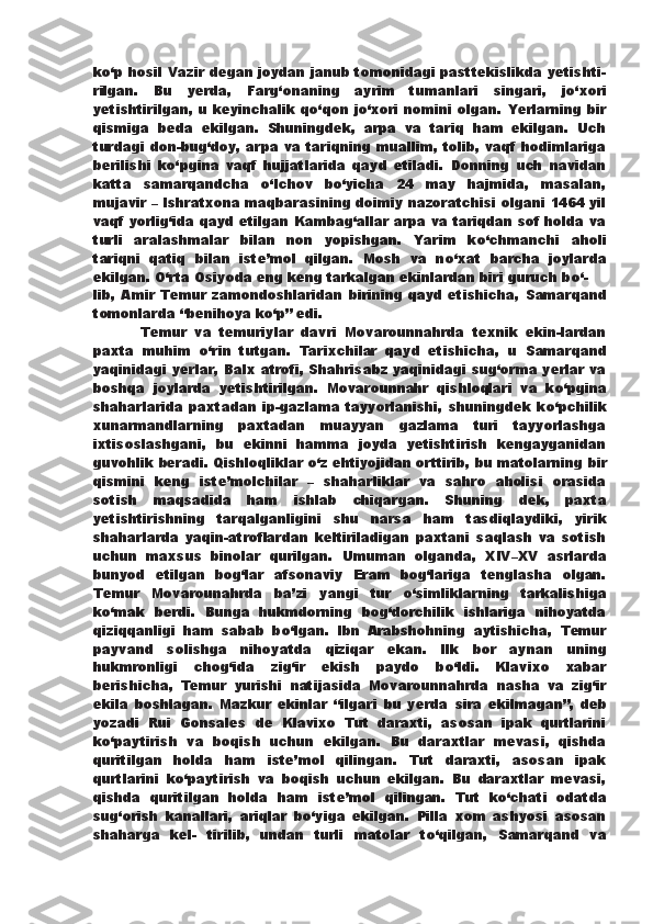 k о ‘p hosil Vazir degan joydan janub tomonidagi pasttekislikda yetishti-
rilgan.   Bu   yerda,   Farg‘onaning   ayrim   tumanlari   singari,   j о ‘xori
yetishtirilgan, u keyinchalik q о ‘qon j о ‘xori nomini olgan.   Yerlarning bir
qismiga   beda   ekilgan.   Shuningdek,   arpa   va   tariq   ham   ekilgan.   Uch
turdagi don-bug‘doy, arpa va tariqning muallim, tolib, vaqf hodimlariga
berilishi   k о ‘pgina   vaqf   hujjatlarida   qayd   etiladi.   Donning   uch   navidan
katta   samarqandcha   о ‘lchov   b о ‘yicha   24   may   hajmida,   masalan,
mujavir – Ishratxona   maqbarasining doimiy nazoratchisi olgani 1464 yil
vaqf yorlig‘ida qayd etilgan   Kambag‘allar arpa va tariqdan sof holda va
turli   aralashmalar   bilan   non   yopishgan.   Yarim   k о ‘chmanchi   aholi
tariqni   qatiq   bilan   iste’mol   qilgan.   Mosh   va   n о ‘xat   barcha   joylarda
ekilgan.   О ‘rta Osiyoda eng keng tarkalgan ekinlardan biri guruch b о ‘-
lib, Amir Temur zamondoshlaridan  birining qayd etishicha,   Samarqand
tomonlarda “benihoya k о ‘p” edi.
            Temur   va   temuriylar   davri   Movarounnahrda   texnik   ekin-lardan
paxta   muhim   о ‘rin   tutgan.   Tarixchilar   qayd   etishicha,   u   Samarqand
yaqinidagi yerlar, Balx atrofi, Shahrisabz yaqinidagi sug‘orma yerlar va
boshqa   joylarda   yetishtirilgan.   Movarounnahr   qishloqlari   va   k о ‘pgina
shaharlarida   paxtadan  ip-gazlama  tayyorlanishi,  shuningdek  k о ‘pchilik
xunarmandlarning   paxtadan   muayyan   gazlama   turi   tayyorlashga
ixtisoslashgani,   bu   ekinni   hamma   joyda   yetishtirish   kengayganidan
guvohlik beradi. Qishloqliklar  о ‘z ehtiyojidan orttirib, bu matolarning   bir
qismini   keng   iste’molchilar   –   shaharliklar   va   sahro   aholisi   orasida
sotish   maqsadida   ham   ishlab   chiqargan.   Shuning   dek,   paxta
yetishtirishning   tarqalganligini   shu   narsa   ham   tasdiqlaydiki,   yirik
shaharlarda   yaqin-atroflardan   keltiriladigan   paxtani   saqlash   va   sotish
uchun   maxsus   binolar   qurilgan.   Umuman   olganda,   XIV–XV   asrlarda
bunyod   etilgan   bog‘lar   afsonaviy   Eram   bog‘lariga   tenglasha   olgan.
Temur   Movarounahrda   ba’zi   yangi   tur   о ‘simliklarning   tarkalishiga
k о ‘mak   berdi.   Bunga   hukmdorning   bog‘dorchilik   ishlariga   nihoyatda
qiziqqanligi   ham   sabab   b о ‘lgan.   Ibn   Arabshohning   aytishicha,   Temur
payvand   solishga   nihoyatda   qiziqar   ekan.   Ilk   bor   aynan   uning
hukmronligi   chog‘ida   zig‘ir   ekish   paydo   b о ‘ldi.   Klavixo   xabar
berishicha,   Temur   yurishi   natijasida   Movarounnahrda   nasha   va   zig‘ir
ekila   boshlagan.   Mazkur   ekinlar   “ilgari   bu   yerda   sira   ekilmagan”,   deb
yozadi   Rui   Gonsales   de   Klavixo   Tut   daraxti,   asosan   ipak   qurtlarini
k о ‘paytirish   va   boqish   uchun   ekilgan.   Bu   daraxtlar   mevasi,   qishda
quritilgan   holda   ham   iste’mol   qilingan.   Tut   daraxti,   asosan   ipak
qurtlarini   k о ‘paytirish   va   boqish   uchun   ekilgan.   Bu   daraxtlar   mevasi,
qishda   quritilgan   holda   ham   iste’mol   qilingan.   Tut   k о ‘chati   odatda
sug‘orish   kanallari,   ariqlar   b о ‘yiga   ekilgan.   Pilla   xom   ashyosi   asosan
shaharga   kel-   tirilib,   undan   turli   matolar   t о ‘qilgan,   Samarqand   va 