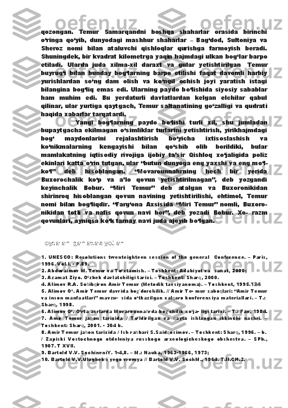 qozongan.   Temur   Samarqandni   boshqa   shaharlar   orasida   birinchi
о ‘ringa   q о ‘yib,   dunyodagi   mashhur   shaharlar   –   Bag‘dod,   Sultoniya   va
Sheroz   nomi   bilan   ataluvchi   qishloqlar   qurishga   farmoyish   beradi.
Shuningdek, bir kvadrat kilometrga yaqin hajmdagi ulkan   bog‘lar barpo
etiladi.   Ularda   juda   xilma-xil   daraxt   va   gular   yetishtirilgan .   Temur
buyrug‘i   bilan   bunday   bog‘larning   barpo   etilishi   faqat   davomli   harbiy
yurishlardan   s о ‘ng   dam   olish   va   k о ‘ngil   ochish   joyi   yaratish   istagi
bilangina   bog‘liq   emas   edi.   Ularning   paydo   b о ‘lishida   siyosiy   sabablar
ham   muhim   edi.   Bu   yerdaturli   davlatlardan   kelgan   elchilar   qabul
qilinar, ular yurtiga   qaytgach, Temur saltanatining g о ‘zalligi va qudrati
haqida xabarlar tarqatardi.
              Yangi   bog‘larning   paydo   b о ‘lishi   turli   xil,   shu   jumladan
bupaytgacha   ekilmagan   о ‘simliklar   turlarini   yetishtirish,   yirikhajmdagi
bog‘   maydonlarini   rejalashtirish   b о ‘yicha   ixtisoslashish   va
k о ‘nikmalarning   kengayishi   bilan   q о ‘shib   olib   borildiki,   bular
mamlakatning   iqtisodiy   rivojiga   ijobiy   ta’sir   Qishloq   x о ‘jaligida   poliz
ekinlari katta  о ‘rin tutgan, ular   “butun dunyoga eng yaxshi va eng m о ‘l-
k о ‘l”   deb   hisoblangan.   “Movarounnahrning   hech   bir   yerida
Buxorochalik   k о ‘p   va   a’lo   qovun   yetishtirilmagan”,   deb   yozgandi
keyinchalik   Bobur.   “Miri   Temur”   deb   atalgan   va   Buxoronikidan
shirinroq   hisoblangan   qovun   navining   yetishtirilishi,   ehtimol,   Temur
nomi   bilan   bog‘liqdir.   “Farg‘ona   Axsisida   “Miri   Temur”   nomli,   Buxoro-
nikidan   totli   va   nafis   qovun   navi   bor”,   deb   yozadi   Bobur.   Xo-   razm
qovunlari, ayniqsa k о ‘k tarnay navi juda ajoyib b о ‘lgan.
Foydalanilgan adabiyotlar.
1.   UNESCO:   Resolutions   twenteighteen   session   of   the   general     Conference.   –   Paris,
1996. Vol.I. - P.89. 
2. Abduraimov M. Temur va T о ‘xtamish. – Toshkent: Adabiyot va    sanat, 2000; 
3. Azamat Ziyo.  О ‘zbek davlatchiligi tarixi. – Toshkent: Shar q , 2000. 
4. Alimov R.A. So h ib q iron   Amir   Temur  ( Metodik   tavsiyano ma). – Toshkent, 1995. 124 
5. Alimov  О ‘. Amir Temur davrida bo g‘ dorchilik . //  Amir   Te - mur sabo q lari :  “Amir   Temur
va   inson   manfaatlari ” mavzu-    sida  о ‘tkazilgan xal q aro   konferensiya   materiallari .  –   T .: 
Shar q , 1998. 
6. Alimov  О ‘.  О ‘rta asrlarda Movarounna h rda   bo g‘ chilik   x о ‘ja - ligi tarixi. – T.: Fan, 1984.
7.   Amir   Temur   ja h on   tarixida   /   T о ‘ldirilgan   va   q ayta   ishlangan   ikkinchi   nashri.   –
Toshkent: Shar q , 2001. - 304  b . 
8. Amir Temur ja h on   tarixida  /  Ish   ra h bari   S . Said q osimov . – Toshkent: Shar q , 1996. –  b .
/   Zapiski   Vostochnogo   otdeleniya   russkogo   arxeologicheskogo   obshestva.   –   SPb.,
1907. T XVII. 
9. Bartold V.V. SochineniY. 1-4,8. – M.: Nauka, 1963-1966, 1973; 
10. Bartold V.V.Ulugbek i yego vremya // Bartold V.V. SochM., 1964. T.II.CH.2.  