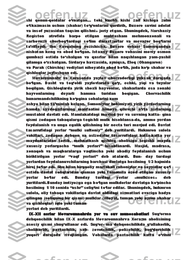 shi   qonun-qoidalar   о ‘rnatgan...   toki   kuchli   kishi   zaif   kishiga   zulm
о ‘tkazmasin uchun (shahar)  t о ‘g‘onlarini  qurdirib, Buxoro   suvini adolat
va insof yuzasidan taqsim qilishni»   joriy etgan. Shuningdek, Narshaxiy
Registon   atrofida   barpo   etilgan   muhtasham   mehmonxonali   va
sarhovuzli   chorbog‘lardagi   s о ‘lim   daraxtzorlar   va   mevazor   bog‘larni
ta’riflaydi.   Ibn   Xavqalning   yozishicha,   Buxoro   vohasi   Samarqandga
nisbatan keng va   obod b о ‘lgan. Istaxriy  Buxoro  vohasini moviy  osmon
gumbazi   ostida   t о ‘shalgan   va   qasrlar   bilan   naqshlangan   yam-yashil
gilamga  о ‘xshatgan. Sirdaryo havzasida, ayniqsa, Eloq (Ohangaron)
va Parak (Chirchiq) vodiylari nihoyatda obod b о ‘lib, juda k о ‘p   shahar va
qishloqlar joylashgan edi.  
      Movarounnahr   va   Xurosonda   yaylov   chorvadorligi   yuksak   darajada
b о ‘lgan.   Dasht   va   tog‘oldi   yaylovlarida   q о ‘y,   echki,   yiqi   va   tuyalar
boqilgan.   Qishloqlarda   yirik   shoxli   hayvonlar,   shaharlarda   esa   xonaki
hayvonlarning   deyarli   hamma   turidan   boqigan.   Chorvachilik
hunarmandchilikning k о ‘pgina sohalarini xom
ashyo bilan ta’minlab kelgan.   Somoniylar hokimiyati yirik yerdorlarning
hamda   savdogarlarning   manfaatini   himoya   qiluvchi   о ‘rta   asrlarning
mustabid davlati edi. Mamlakatdagi mavjud yer va suvning katta-   gina
qismi   zodagon   tabaqalarga   tegishli   mulk   hisoblansa-da,   ammo   yerdan
foydalanish  va unga egalik qilishning bir necta turi mavjud edi. Davlat
tasarrufidagi   yerlar   “mulki   sultoniy”   deb   yuritilardi.   Hukmron   sulola
vakillari,   zodagon   dehqon   va   aslzodalar   tasarrufidagi   katta-katta   yer
maydonlaridan   tortib,   mehnatkash   qishloq   aholisiga   tegishli   mayda
xususiy   yerlargacha   “mulk   yerlari”   hisoblanardi.   Masjid,   madrasa,
xonaqoh   va   maqbaralarga   vaqtincha   yoki   abadiy   foydalanish   uchun
biriktirilgan   yerlar   “vaqf   yerlari”   deb   atalardi.   Bun-   day   turdagi
yerlardan foydalanuvchilarning barchasi davlatga hosilning 1/3 hajmida
hiroj t о ‘lar edi. Shu bilan birgaoliy martabali ruhoniylar va sayyidlar q о ‘l
ostida   davlat   soliqlaridan   qisman   yoki   tamomila   ozod   etilgan   xususiy
yerlar   b о ‘lar   edi.   Bunday   turdagi   yerlar   «mulkixos»   deb
yuritilardi.Bunday imtiyozga ega b о ‘lgan mulkdorlar davlatga k о ‘pincha
hosilning 1/10 sonida “ushr” solig‘ini t о ‘lar edilar. Shuningdek,   hukmron
sulola, oliy tabaqa vakillariga davlat oldidagi xizmatlari evaziga hadya
qilingan (soliqning bir qismi) mulklar   (viloyat, tuman yoki ayrim shahar
va qishloqlar) iqto yoki tuman
yerlari deb yuritilardi.
  IX–XII   asrlar   Movarounnahrda   yer   va   suv   munosabatlari   Sug‘orma
dehqonchilik   bilan   IX–X   asrlarda   Movarounnahrva   Xorazm   aholisining
asosiy   qismi   shug‘ullanar   edi.   Sug‘or-   ma   dehqonchilikda   g‘allakorlik,
sholikorlik,   paxtachilik,   sab-   zovotchilik,   polizchilik,   bog‘dorchilik
yuqori   darajada   rivojlangan.   Vohalarda   paxtachilik   katta   о ‘rinni 