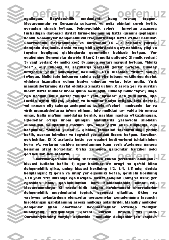 egallagan.   Bog‘dorchilik   madaniyati   keng   ravnaq   topgan.
Movarounnahr   va   Xorazmda   sabzavot   va   poliz   ekinlari   serob   b о ‘lib,
qovunlari   shirali   b о ‘lgan.   Dehqonchilik   solig‘i   –   hirojdan   xazinaga
tushadigan   daromad   davlat   kirim-chiqimining   katta   qismini   qoplagani
uchun Somoniylar dehqonchilikni rivojlantirishga katta e’tibor berdilar.
Chorvachilik   Movarounnahr   va   Xurosonda   IX   –   X   asrlarda   yuksak
darajada rivojlanib, dasht va tog‘oldi yaylovlarida q о ‘y-echkilar, yilqi va
tuyalar   boqilgan;   qishloqlarda   qoramollar   behisob   b о ‘lgan.   Yer
egaligining Somoniylar davrida 5 turi: 1) mulki sultoniy; 2) mulk yerlari;
3)   vaqf   yerlari;   4)   mulki   xos;   5)   jamoa   yerlari   mavjud   b о ‘lgan.   “Mulki
xos”   -   oliy   ruhoniy   va   sayidlarga   qarashli   yerlar   b о ‘lgan.   Bunday
imtiyozga   yega   mulkdorlar   hosilning   1/10   hisobida   “ushr”   solig‘i
t о ‘lagan.   Mulki  iqto   hukmron   sulola   yoki   oliy  tabaqa   vakillariga   davlat
oldidagi   hizmatlari   uchun   hadya   qilingan   yerlar.   Iqto   mulki.   Yirik
mansabdorlarning  davlat oldidagi ximati uchun X  asrda yer  va suvdan
iborat   katta   mulklar   in’om   qilina   boshlaydi.   Bunday   mulk   “iqto”,   unga
ega   b о ‘lgan   mulk   dorlar   “muqto”   yoki   “iqtodor”   deb   yuritilardi.   Iqto
tarzida   ayrim   viloyat,   shahar   va   tumanlar   hadya   etilgan.   Iqto   dastav-
val   asosan   oliy   tabaqa   zodagonlar:   sulola   a’zolari   –   amirzoda-   lar   va
yirik   mansabdorlarga   in’om   etilgan.   Iqto   mulklari   av-   valda   bir   umrga
emas,   balki   ma’lum   muddatga   berilib,   nasldan   naslga   о ‘tkazilmagan.
Iqtodorlar   о ‘ziga   in’om   qilingan   hududlarda   yashovchi   aholidan
olinadigan   soliqlarning   ma’lum   qis-   mini   yig‘ib   olish   huquqiga   ega
b о ‘lganlar.   “Jamoa   yerlari”   –   qishloq   jamoalari   tassarrufidagi   yerlar
b о ‘lib,   asosan   lalmikor   va   tog‘oldi   yerlaridan   iborat   b о ‘lgan.   Barzikor-
q о ‘shchilar.   IX–X   asrlarda   katta   yer   egalari   kadi-varlarni   ishlatishdan
k о ‘ra   о ‘z   yerlarini   qishloq   jamoalarining   kam   yerli   a’zolariga   ijaraga
berishni   afzal   k о ‘radilar.   О ‘sha   zamonda   ijarachilar   barzikor   yoki
q о ‘shchilar, deb atalardi.
            Barzikor-q о ‘shchilarning   sheriklikka   ekkan   yerlardan   oladigan m
hissasi   turlicha   b о ‘lib:   1)   agar   barzikor   о ‘z   urug‘i   va   q о ‘shi   bilan
dehqonchilik   qilsa,   uning   hissasi   hosilning   1/3,   1/4,   1/5   miq-   dorida
belgilangan;   2)   q о ‘sh   va   urug‘   yer   egasiniki   b о ‘lsa,   q о ‘shchi   hosilning
1/10 yoki 1/12 ulushiga ega b о ‘lgan. Davlat soliqlari   (hiroj va ushr)  yer
egasidan   ham,   q о ‘shchilardan   ham   alohidaalohida   olinar   edi.
Movarounnahrga   XI   asrda   kirib   kelgan   k о ‘chmanchi   chorvadorlar
dehqonchilik   maydonlarini   toptab,   oyoqosti   qiladilar.   О ‘tloq   va
yaylovga   aylantirilgan   ekinzorlar   qoraxoniylar   xonadonining   tayanchi
hisoblangan qabilalarning asosiy mulkiga   aylantirildi. Mahalliy mulkdor
dehqonlar   bilan   chorvador   k о ‘chmanchilar   о ‘rtasida   ziddiyat
kuchayadi;   dehqonlarga   qarshi   kurash   keskin   tus   oldi.
Qoraxoniylarning   tazyiqi   oqibatida     mulkdor   dehqonlar   jon   saqlash 