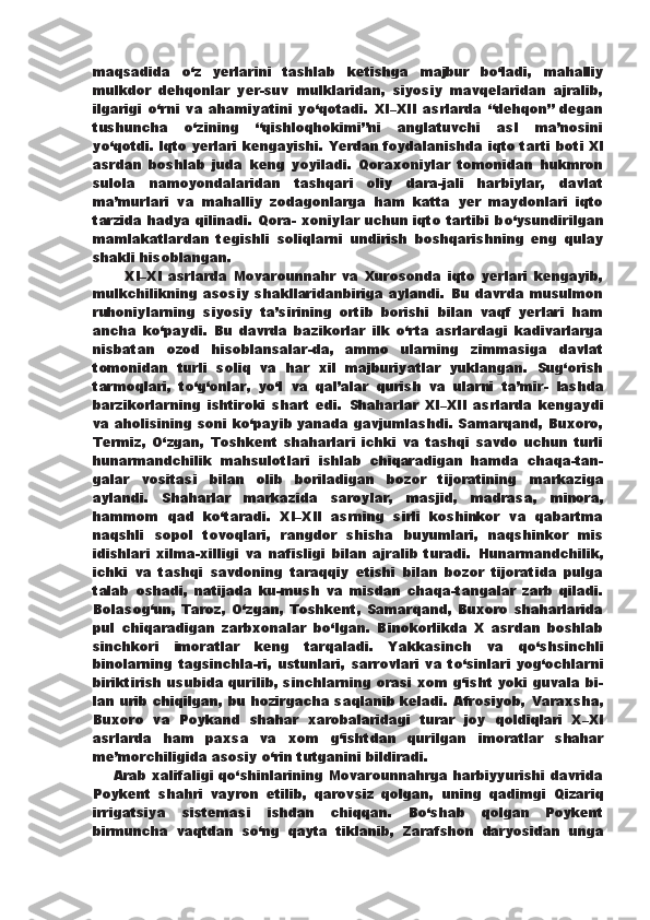 maqsadida   о ‘z   yerlarini   tashlab   ketishga   majbur   b о ‘ladi,   mahalliy
mulkdor   dehqonlar   yer-suv   mulklaridan,   siyosiy   mavqelaridan   ajralib,
ilgarigi   о ‘rni   va   ahamiyatini   y о ‘qotadi.   XI–XII   asrlarda   “dehqon”   degan
tushuncha   о ‘zining   “qishloqhokimi”ni   anglatuvchi   asl   ma’nosini
y о ‘qotdi.   Iqto yerlari kengayishi. Yerdan foydalanishda iqto tarti   boti XI
asrdan   boshlab   juda   keng   yoyiladi.   Qoraxoniylar   tomonidan   hukmron
sulola   namoyondalaridan   tashqari   oliy   dara-jali   harbiylar,   davlat
ma’murlari   va   mahalliy   zodagonlarga   ham   katta   yer   maydonlari   iqto
tarzida hadya qilinadi. Qora-   xoniylar uchun iqto tartibi b о ‘ysundirilgan
mamlakatlardan   tegishli   soliqlarni   undirish   boshqarishning   eng   qulay
shakli hisoblangan. 
          XI–XI   asrlarda   Movarounnahr   va   Xurosonda   iqto   yerlari   kengayib,
mulkchilikning asosiy  shakllaridanbiriga aylandi. Bu davrda musulmon
ruhoniylarning   siyosiy   ta’sirining   ortib   borishi   bilan   vaqf   yerlari   ham
ancha   k о ‘paydi.   Bu   davrda   bazikorlar   ilk   о ‘rta   asrlardagi   kadivarlarga
nisbatan   ozod   hisoblansalar-da,   ammo   ularning   zimmasiga   davlat
tomonidan   turli   soliq   va   har   xil   majburiyatlar   yuklangan.   Sug‘orish
tarmoqlari,   t о ‘g‘onlar,   y о ‘l   va   qal’alar   qurish   va   ularni   ta’mir-   lashda
barzikorlarning   ishtiroki   shart   edi.   Shaharlar   XI–XII   asrlarda   kengaydi
va aholisining soni   k о ‘payib yanada gavjumlashdi. Samarqand, Buxoro,
Termiz,   О ‘zgan,   Toshkent   shaharlari   ichki   va   tashqi   savdo   uchun   turli
hunarmandchilik   mahsulotlari   ishlab   chiqaradigan   hamda   chaqa-tan-
galar   vositasi   bilan   olib   boriladigan   bozor   tijoratining   markaziga
aylandi.   Shaharlar   markazida   saroylar,   masjid,   madrasa,   minora,
hammom   qad   k о ‘taradi.   XI–XII   asrning   sirli   koshinkor   va   qabartma
naqshli   sopol   tovoqlari,   rangdor   shisha   buyumlari,   naqshinkor   mis
idishlari   xilma-xilligi   va   nafisligi   bilan   ajralib   turadi.   Hunarmandchilik,
ichki   va   tashqi   savdoning   taraqqiy   etishi   bilan   bozor   tijoratida   pulga
talab   oshadi,   natijada   ku-mush   va   misdan   chaqa-tangalar   zarb   qiladi.
Bolasog‘un,  Taroz,   О ‘zgan, Toshkent, Samarqand, Buxoro  shaharlarida
pul   chiqaradigan   zarbxonalar   b о ‘lgan.   Binokorlikda   X   asrdan   boshlab
sinchkori   imoratlar   keng   tarqaladi.   Yakkasinch   va   q о ‘shsinchli
binolarning tagsinchla-ri, ustunlari,  sarrovlari  va t о ‘sinlari  yog‘ochlarni
biriktirish   usubida qurilib, sinchlarning orasi xom g‘isht yoki guvala bi-
lan urib chiqilgan, bu hozirgacha saqlanib keladi. Afrosiyob,   Varaxsha,
Buxoro   va   Poykand   shahar   xarobalaridagi   turar   joy   qoldiqlari   X–XI
asrlarda   ham   paxsa   va   xom   g‘ishtdan   qurilgan   imoratlar   shahar
me’morchiligida asosiy  о ‘rin tutganini bildiradi.
      Arab xalifaligi q о ‘shinlarining Movarounnahrga harbiyyurishi davrida
Poykent   shahri   vayron   etilib,   qarovsiz   qolgan,   uning   qadimgi   Qizariq
irrigatsiya   sistemasi   ishdan   chiqqan.   B о ‘shab   qolgan   Poykent
birmuncha   vaqtdan   s о ‘ng   qayta   tiklanib,   Zarafshon   daryosidan   unga 