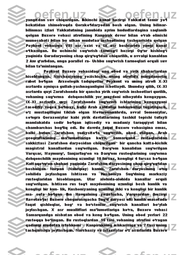 yangitdan   suv   chiqarilgan.   Ikkinchi   kanal   hozirgi   Yakkatut   temir   y о ‘l
bekatidan   shimolroqda   Qorak о ‘ldaryodan   bosh   olgan.   Uning   bilinar-
bilinmas   izlari   Yakkatutning   janubida   ayrim   hududlardagina   saqlanib
qolgan   Buxoro   vohasi   atrofining   Kanpirak   devor   bilan   о ‘rab   olinishi
munosabati   bilan   bu   ulkan   mudofaa   inshootining   tashqarisida   qolgan
Poykent   vohasiga   VIII   asr   oxiri   va   IX   asr   boshlarida   yangi   kanal
о ‘tkazilgan.   Bu   uchinchi   sug‘orish   tarmog‘I   hozirgi   Og‘ar   kishlog‘i
yaqinida Qoradaryoning chap qirg‘og‘idan   chiqarilib, u avvalgi kanaldan
2  km   g‘arbdan, unga parallel ra-   Ushbu sug‘orish tarmoqlari  orqali suv
bilan ta’minlangan.
                Poykent   Buxoro   vohasidagi   eng   obod   va   yirik   shaharlardan
hisoblangan.   Narshaxiyning   yozishicha,   uning   atrofida   mingdanortiq
rabot   b о ‘lgan     Arxeologik   tadqiqotlar   Poykent   va   uning   atrofi   X–XI
asrlarda ayniqsa gullab-yashnaganligini isbotlaydi. Shunday qilib, IX–XI
asrlarda quyi Zarafshonda bir   qancha yirik sug‘orish inshootlari qurilib,
vohaning   sug‘orma     dehqonchilik   yer   maydoni   nihoyatda   kengaygan.
IX–XI   asrlarda   quyi   Zarafshonda   sug‘orish   ishlarining   kengaygani
tasodifiy   voqea   b о ‘lmay,   balki   Arab   xalifaligi   hukmronligi   tugatilgach,
о ‘z   mustaqilligini   tiklab   olgan   Movarounnahrda,   avval   Somoniylar,
s о ‘ngra   Qoraxoniylar   kabi   yirik   davlatlarining   tashkil   topishi   tufayli
mamlakatda   sodir   b о ‘lgan   iqtisodiy   va   madaniy   taraqqiyot   bilan
chambarchas   bog‘liq   edi.   Bu   davrda   faqat   Buxoro   vohasigina   emas,
balki   butun   Zarafshon   vodiysit о ‘la   sug‘orilib,   obod   etilgan.   Arab
geograflarining   ma’lumotlariga   k о ‘ra,   Samarqand   rustoqlaridan
sakkiztasi   Zarafshon   daryosidan   chiqarilgan n   bir   qancha   katta-kichik
magistral   kanallardan   sug‘orilgan.   Darg‘om   kanalidan   sug‘orilgan
Varqsar,   Maymurg‘,   Sanjarfag‘on   va   Darg‘om   rustoqlarining   sug‘orma
dehqonchilik maydonining   uzunligi 10 farsax, kengligi 4 farsax b о ‘lgan
Kattaq о ‘rg‘on shahari yaqinida Zarafshon daryosining chap qirg‘og‘idan
bosholgan   Narpan   (Nahripay)   kanali.   Zarafshon   daryosining   о ‘ng
sohilida   joylashgan   Ishtixon   va   Kushoniya   Sug‘dning   markaziy
rustoqlaridan   hisoblangan.   Ular   alohida-alohida   kanallar   orqali
sug‘orilgan.   Ishtixon   rus   tog‘i   maydonining   uzunligi   besh   kunlik   va
kengligi   bir   kun-   lik,   Kushoniyaning   uzunligi   ikki   va   kengligi   bir   kunlik
ma-   sofa   b о ‘lgan   Ibn   Havqalning   yozishicha,   Varqsardan   (hozirgi
Ravotx о ‘ja)   Buxoro chegarasigacha Sug‘d daryosi olti kunlik masofada
faqat   qishloqlar,   bog‘   va   b о ‘stonlar   sug‘orish   kanallari   b о ‘ylab
joylashgan.   X   asr   mualliflari   ma’lumotlariga   k о ‘ra,   Buxoro   vohasi
Samarqandga   nisbatan   obod   va   keng   b о ‘lgan.   Uning   obod   yerlari   22
rustoqqa   b о ‘lingan.   Bu   rustoqlardan   15   tasi   vohaning   atrofini   о ‘ragan
qadimgi mudofaa istehkomi – Kanpirakning   ichkarisiga va 7 tasi uning
tashqarisiga joylashgan. Narshaxiy   va Istaxriylar   о ‘z asarlarida Buxoro 