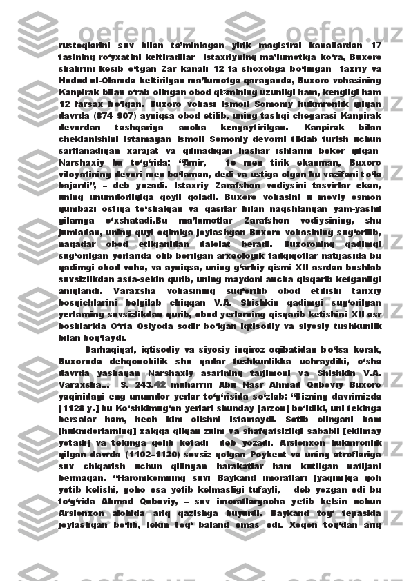 rustoqlarini   suv   bilan   ta’minlagan   yirik   magistral   kanallardan   17
tasining   r о ‘yxatini   keltiradilar     Istaxriyning   ma’lumotiga   k о ‘ra,   Buxoro
shahrini   kesib   о ‘tgan   Zar   kanali   12   ta   shoxobga   b о ‘lingan     taxriy   va
Hudud ul-Olamda keltirilgan ma’lumotga qaraganda, Buxoro vohasining
Kanpirak bilan  о ‘rab olingan obod qi s mining uzunligi ham, kengligi ham
12   farsax   b о ‘lgan.   Buxoro   vohasi   Ismoil   Somoniy   hukmronlik   qilgan
davrda   (874–907) ayniqsa obod etilib, uning tashqi chegarasi Kanpirak
devordan   tashqariga   ancha   kengaytirilgan.   Kanpirak   bilan
cheklanishini   istamagan   Ismoil   Somoniy   devorni   tiklab   turish   uchun
sarflanadigan   xarajat   va   qilinadigan   hashar   ishlarini   bekor   qilgan .
Narshaxiy   bu   t о ‘g‘rida:   “Amir,   –   to   men   tirik   ekanman,   Buxoro
viloyatining   devori men b о ‘laman, dedi va ustiga olgan bu vazifani t о ‘la
bajardi”,   –   deb   yozadi.   Istaxriy   Zarafshon   vodiysini   tasvirlar   ekan,
uning   unumdorligiga   qoyil   qoladi.   Buxoro   vohasini   u   moviy   osmon
gumbazi   ostiga   t о ‘shalgan   va   qasrlar   bilan   naqshlangan   yam-yashil
gilamga   о ‘xshatadi.Bu   ma’lumotlar   Zarafshon   vodiysining,   shu
jumladan,   uning quyi oqimiga joylashgan  Buxoro vohasining  sug‘orilib,
naqadar   obod   etilganidan   dalolat   beradi.   Buxoroning   qadimgi
sug‘orilgan   yerlarida   olib   borilgan   arxeologik   tadqiqotlar   natijasida   bu
qadimgi obod voha, va ayniqsa, uning g‘arbiy qismi XII asrdan boshlab
suvsizlikdan asta-sekin qurib,   uning maydoni ancha qisqarib ketganligi
aniqlandi.   Varaxsha   vohasining   sug‘orilib   obod   etilishi   tarixiy
bosqichlarini   belgilab   chiqqan   V.A.   Shishkin   qadimgi   sug‘orilgan
yerlarning suvsizlikdan qurib, obod yerlarning qisqarib ketishini   XII asr
boshlarida   О ‘rta   Osiyoda   sodir   b о ‘lgan   iqtisodiy   va   siyosiy   tushkunlik
bilan bog‘laydi.
            Darhaqiqat,   iqtisodiy   va   siyosiy   inqiroz   oqibatidan   b о ‘lsa   kerak,
Buxoroda   dehqonchilik   shu   qadar   tushkunlikka   uchraydiki,   о ‘sha
davrda   yashagan   Narshaxiy   asarining   tarjimoni   va   Shishkin   V.A.
Varaxsha...   –S.   243. 42   muharriri   Abu   Nasr   Ahmad   Quboviy   Buxoro
yaqinidagi   eng   unumdor   yerlar   t о ‘g‘risida   s о ‘zlab:   “Bizning   davrimizda
[1128   y.] bu K о ‘shkimug‘on yerlari shunday [arzon] b о ‘ldiki, uni tekinga
bersalar   ham,   hech   kim   olishni   istamaydi.   Sotib   olingani   ham
[hukmdorlarning]  xalqqa qilgan zulm va shafqatsizligi   sababli [ekilmay
yotadi]   va   tekinga   qolib   ketadi     deb   yozadi.   Arslonxon   hukmronlik
qilgan   davrda   (1102–1130)   suvsiz   qolgan   Poykent   va   uning   atroflariga
suv   chiqarish   uchun   qilingan   harakatlar   ham   kutilgan   natijani
bermagan.   “Haromkomning   suvi   Baykand   imoratlari   [yaqini]ga   goh
yetib   kelishi,   goho   esa   yetib   kelmasligi   tufayli,   –   deb   yozgan   edi   bu
t о ‘g‘rida   Ahmad   Quboviy,   –   suv   imoratlargacha   yetib   kelsin   uchun
Arslonxon   alohida   ariq   qazishga   buyurdi.   Baykand   tog‘   tepasida
joylashgan   b о ‘lib,   lekin   tog‘   baland   emas   edi.   Xoqon   tog‘dan   ariq 