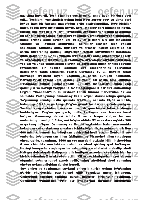 qazishga   buyurdi.   Tosh   shunday   qattiq   ediki,   unda   hech   bir   darz   y о ‘q
edi...   Toshlarni   yumshatish   uchun   juda   k о ‘p   xarvor   yog‘   va   sirka   sarf
b о ‘lsa   ham   bir   farsang   masofadan   ortiq   qaziyolmadilar.   K о ‘p   kishilar
halok b о ‘ldi; k о ‘p qiyinchilik k о ‘rib, k о ‘p   mablag‘ sarf kilgandan keyin,
[ariqni] qazimay qoldirdilar”    Poykentga suv chiqarish uchun kovlangan
bu kanal hozirgi   Chandir qishlog‘i yaqinida Qorak о ‘ldaryodan chiqarilib,
uning   bitmay   qolib   ketgan   eni   10–12  m   li   izlari   5–6  	km   masofada
Chandir   va   Paykent   oralig‘idagi   adirliklar   orasida   juda   yaxshi
saqlangan .   Shunday   qilib,   iqtisodiy   va   siyosiy   inqiroz   oqibatida   XII
asrda   Buxoroning   qadimgi   sug‘orilgan   yerlari   suvsizlikdan   batamom
qurib qolgan.   1950–1962 yillarda   О ‘zbekistan Fanlar akademiyasi Tarix
va   arxeologiya   institutining   Moxondaryo   arxeologik   otryadi   Zarafshon
vodiysi va unga yondashgan Nurota va Zarafshon tizmalarining tog‘oldi
rayonlarida   bir   nechta   qadimgi   suv   omborlarining   t о ‘g‘onlari
qoldiqlarini   topib   tekshirdi.   Forish   Gulyamov   Y.   G.,   Osvoim   zemli
drevnego   orosheni   rayoni   yaqinida   X   asrda   qurilgan   Xonbandi,
Kattaq о ‘rg‘on   rayoni   Jom   qishlog‘iga   yaqin   XII   asrda   bino   qilingan
G‘ishtband   shular   jumlasidandir.   Bu   suv   inshootlari   ichida   eng
qadimgisi   va   hozirgi   vaqtgacha   t о ‘la   saqlangani   X   asr   suv   omborining
t о ‘g‘oni   “Xonbandi”dir.   Bu   inshoot   Forish   tumani   markazidan   12  	
km
shimolda   Pastog‘ining   Osmonsoy   kesib   о ‘tgan   darasi   ichiga   qurilgan.
T о ‘g‘onning   uzunligi   ustki   qismida   51,75  	
m,   asosida   24,35  	m   b о ‘lib,
balandligi   15,25  	
m   ga   teng.   T о ‘g‘on   granit   toshlardan   y о ‘nib   qurilgan.
Toshlar   suvga   chidamli   maxsus   qurilish   qorishmasi   bilan   bir-biriga
biriktirilgan.   T о ‘g‘on   qurilgach,   unda   kattagina   suv   havzasi   hosil
b о ‘lgan.   Osmonsoy   darasi   ichida   X   asrda   barpo   etilgan   bu   suv
omborining uzunligi   1,5 	
km,  eni t о ‘g‘on oldida 52 	m  va dara og‘zida 200	
m  
ga   teng   b о ’l gan     Osmonsoy   va   Ilonchi   soylaridan   bahor   mavsumida
keladigan sel suvlari ana shu dara ichida t о ‘planib, taxminan 1 mil-   lion
600 ming kubometr hajmdagi suv zahirasini hosil etgan.   Xonbandi suv
omboriga t о ‘plangan suv bilan Qizilqumning   Mirzach о ‘l bilan tutashgan
chegarasida,  taxminan,   1500  	
ga   yer   maydoni   о ‘zlashtirilib,   inshootdan
6  	
km   shimolda   mustahkam   rabod   va   obod   qishloq   qad   k о ‘targan.
Hozirgi   kungacha   saqlangan   bu   rabodning   xarobalarini   mahalliy   aholi
Kaltepa deb ataydi. Kaltepada olib borilgan arxeologik tekshirishlar bu
kichik vohaning X asrda obod etilib, XII asr oxirlarigacha hayot   davom
etganini,   s о ‘ngra   rabod   xarob   b о ‘lib,   uning   atrofidagi   obod   vohaning
ch о ‘lga aylanganligidan dalolat beradi.
Suv   omboriga   t о ‘plangan   suvlarni   chiqarib   turish   uchun   t о ‘g‘onning
g‘arbiy   chekkasida   past-baland   qilib   t о ‘qqizta   quvur   ishlangan.
Ombordagi   suvning   sathiga   qarab   quvurlar   birin-ketin   ochilgan.
Quvurlarni   о ‘rnatishda   о ‘rta   asr   irrigatorlari   daraning   birmuncha 