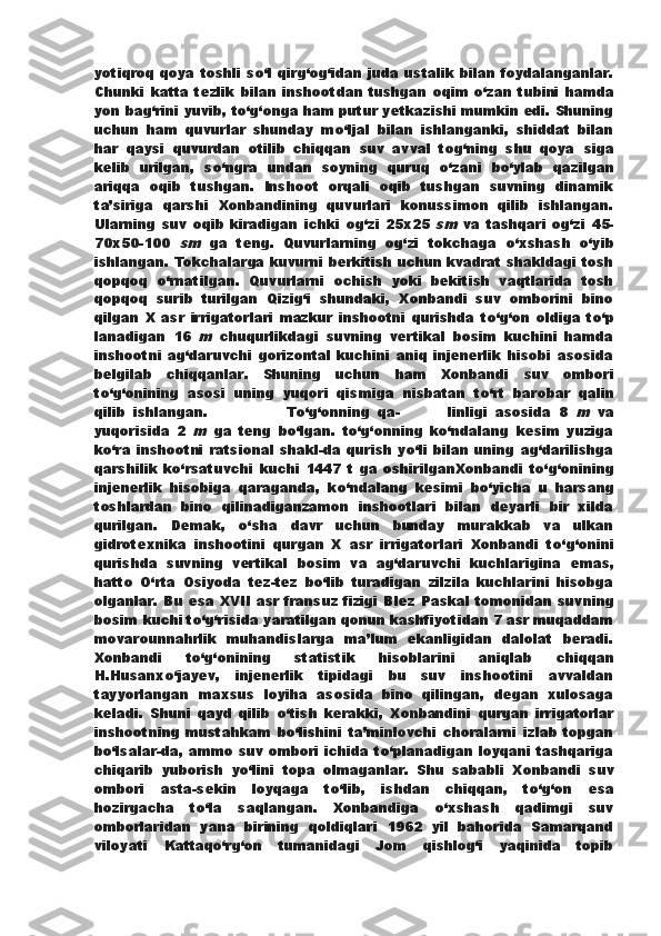 yotiqroq qoya toshli s о ‘l qirg‘og‘idan   juda ustalik bilan foydalanganlar.
Chunki katta  tezlik bilan   inshootdan tushgan  oqim   о ‘zan tubini hamda
yon bag‘rini yuvib,   t о ‘g‘onga ham putur yetkazishi mumkin edi. Shuning
uchun   ham   quvurlar   shunday   m о ‘ljal   bilan   ishlanganki,   shiddat   bilan
har   qaysi   quvurdan   otilib   chiqqan   suv   avval   tog‘ning   shu   qoya   siga
kelib   urilgan,   s о ‘ngra   undan   soyning   quruq   о ‘zani   b о ‘ylab   qazilgan
ariqqa   oqib   tushgan.   Inshoot   orqali   oqib   tushgan   suvning   dinamik
ta’siriga   qarshi   Xonbandining   quvurlari   konussimon   qilib   ishlangan.
Ularning   suv   oqib   kiradigan   ichki   og‘zi   25x25  sm   va   tashqari   og‘zi   45-
70x50-100  	
sm   ga   teng.   Quvurlarning   og‘zi   tokchaga   о ‘xshash   о ‘yib
ishlangan. Tokchalarga kuvurni berkitish uchun kvadrat shakldagi tosh
qopqoq   о ‘rnatilgan.   Quvurlarni   ochish   yoki   bekitish   vaqtlarida   tosh
qopqoq   surib   turilgan   Qizig‘i   shundaki,   Xonbandi   suv   omborini   bino
qilgan   X   asr   irrigatorlari   mazkur   inshootni   qurishda   t о ‘g‘on   oldiga   t о ‘p
lanadigan   16  	
m   chuqurlikdagi   suvning   vertikal   bosim   kuchini   hamda
inshootni   ag‘daruvchi   gorizontal   kuchini   aniq   injenerlik   hisobi   asosida
belgilab   chiqqanlar.   Shuning   uchun   ham   Xonbandi   suv   ombori
t о ‘g‘onining   asosi   uning   yuqori   qismiga   nisbatan   t о ‘rt   barobar   qalin
qilib   ishlangan.                     T о ‘g‘onning   qa-             linligi   asosida   8  	
m   va
yuqorisida   2  	
m   ga   teng   b о ‘lgan.   t о ‘g‘onning   k о ‘ndalang   kesim   yuziga
k о ‘ra inshootni  ratsional  shakl-da qurish  y о ‘li bilan uning ag‘darilishga
qarshilik   k о ‘rsatuvchi   kuchi   1447   t   ga   oshirilganXonbandi   t о ‘g‘onining
injenerlik   hisobiga   qaraganda,   k о ‘ndalang   kesimi   b о ‘yicha   u   harsang
toshlardan   bino   qilinadiganzamon   inshootlari   bilan   deyarli   bir   xilda
qurilgan.   Demak,   о ‘sha   davr   uchun   bunday   murakkab   va   ulkan
gidrotexnika   inshootini   qurgan   X   asr   irrigatorlari   Xonbandi   t о ‘g‘onini
qurishda   suvning   vertikal   bosim   va   ag‘daruvchi   kuchlarigina   emas,
hatto   О ‘rta   Osiyoda   tez-tez   b о ‘lib   turadigan   zilzila   kuchlarini   hisobga
olganlar. Bu esa XVII asr fransuz fizigi Blez   Paskal tomonidan suvning
bosim kuchi t о ‘g‘risida yaratilgan qonun kashfiyotidan 7 asr muqaddam
movarounnahrlik   muhandislarga   ma’lum   ekanligidan   dalolat   beradi.
Xonbandi   t о ‘g‘onining   statistik   hisoblarini   aniqlab   chiqqan
H.Husanx о ‘jayev,   injenerlik   tipidagi   bu   suv   inshootini   avvaldan
tayyorlangan   maxsus   loyiha   asosida   bino   qilingan,   degan   xulosaga
keladi.   Shuni   qayd   qilib   о ‘tish   kerakki,   Xonbandini   qurgan   irrigatorlar
inshootning   mustahkam   b о ‘lishini   ta’minlovchi   choralarni   izlab   topgan
b о ‘lsalar-da,   ammo suv ombori ichida t о ‘planadigan loyqani tashqariga
chiqarib   yuborish   y о ‘lini   topa   olmaganlar.   Shu   sababli   Xonbandi   suv
ombori   asta-sekin   loyqaga   t о ‘lib,   ishdan   chiqqan,   t о ‘g‘on   esa
hozirgacha   t о ‘la   saqlangan.   Xonbandiga   о ‘xshash   qadimgi   suv
omborlaridan   yana   birining   qoldiqlari   1962   yil   bahorida   Samarqand
viloyati   Kattaq о ‘rg‘on   tumanidagi   Jom   qishlog‘i   yaqinida   topib 