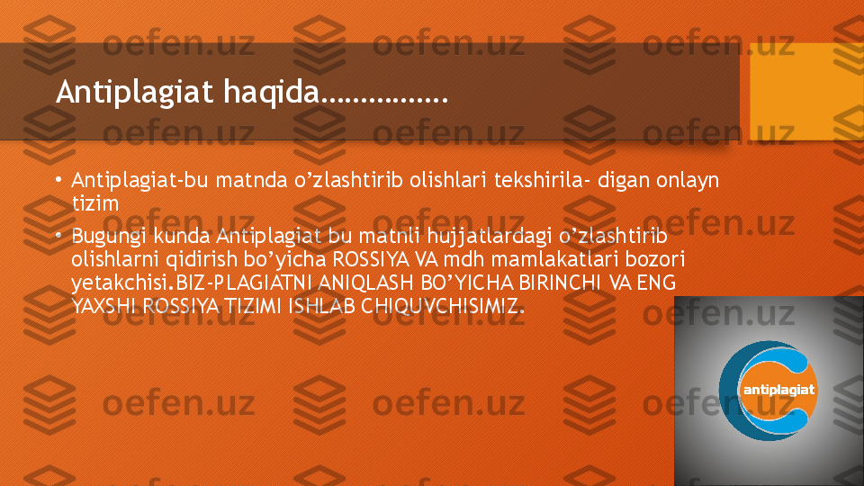 Antiplagiat haqida…………….
•
Antiplagiat-bu matnda o’zlashtirib olishlari tekshirila- digan onlayn 
tizim
•
Bugungi kunda Antiplagiat bu matnli hujjatlardagi o’zlashtirib 
olishlarni qidirish bo’yicha ROSSIYA VA mdh mamlakatlari bozori 
yetakchisi.BIZ-PLAGIATNI ANIQLASH BO’YICHA BIRINCHI VA ENG 
YAXSHI ROSSIYA TIZIMI ISHLAB CHIQUVCHISIMIZ.  