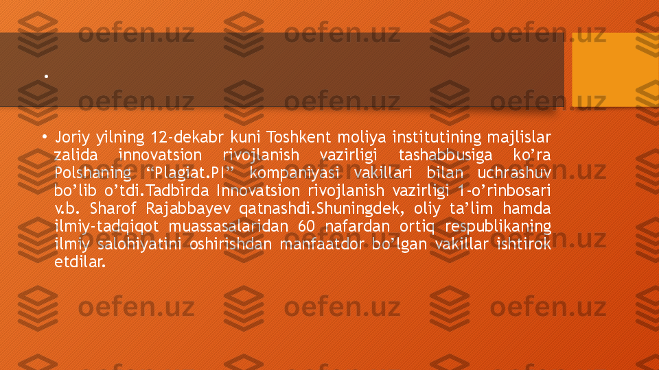 .
•
Joriy  yilning  12-dekabr  kuni Toshkent  moliya  institutining  majlislar 
zalida  innovatsion  rivojlanish  vazirligi  tashabbusiga  ko’ra 
Polshaning  “Plagiat.PI’’  kompaniyasi  vakillari  bilan  uchrashuv 
bo’lib  o’tdi.Tadbirda  Innovatsion  rivojlanish  vazirligi  1-o’rinbosari 
v.b.  Sharof  Rajabbayev  qatnashdi.Shuningdek,  oliy  ta’lim  hamda 
ilmiy-tadqiqot  muassasalaridan  60  nafardan  ortiq  respublikaning 
ilmiy  salohiyatini  oshirishdan  manfaatdor  bo’lgan  vakillar  ishtirok 
etdilar.  