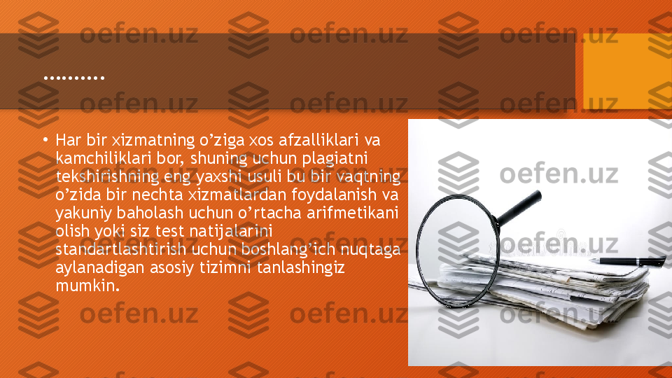 ……… .
•
Har bir xizmatning o’ziga xos afzalliklari va 
kamchiliklari bor, shuning uchun plagiatni 
tekshirishning eng yaxshi usuli bu bir vaqtning 
o’zida bir nechta xizmatlardan foydalanish va 
yakuniy baholash uchun o’rtacha arifmetikani 
olish yoki siz test natijalarini 
standartlashtirish uchun boshlang’ich nuqtaga 
aylanadigan asosiy tizimni tanlashingiz 
mumkin.  