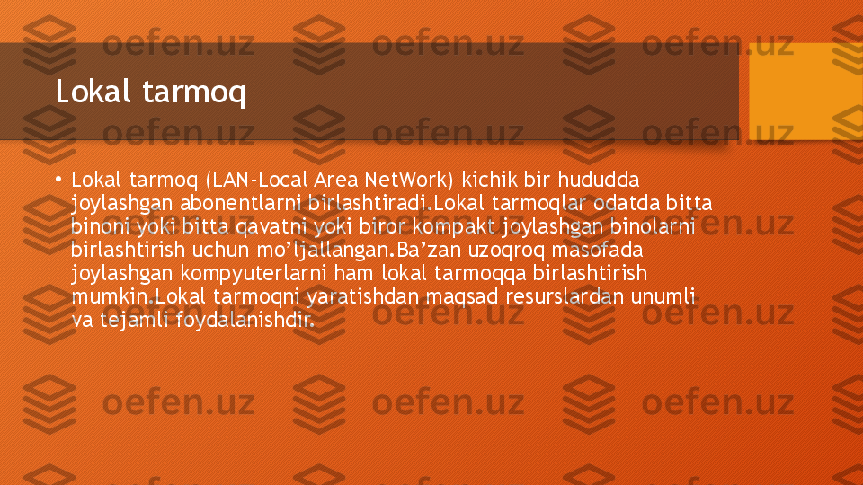 Lokal tarmoq
•
Lokal tarmoq (LAN-Local Area NetWork) kichik bir hududda 
joylashgan abonentlarni birlashtiradi.Lokal tarmoqlar odatda bitta 
binoni yoki bitta qavatni yoki biror kompakt joylashgan binolarni 
birlashtirish uchun mo’ljallangan.Ba’zan uzoqroq masofada 
joylashgan kompyuterlarni ham lokal tarmoqqa birlashtirish 
mumkin.Lokal tarmoqni yaratishdan maqsad resurslardan unumli 
va tejamli foydalanishdir.  