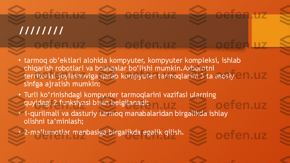 ////////
•
tarmoq ob’ektlari alohida kompyuter, kompyuter kompleksi, ishlab 
chiqarish robotlari va boshqalar bo’lishi mumkin.Axborotni 
territorial joylashuviga qarab kompyuter tarmoqlarini 3 ta asosiy 
sinfga ajratish mumkin:
•
Turli ko’rinishdagi kompyuter tarmoqlarini vazifasi ularning 
quyidagi 2 funksiyasi bilan belgilanadi:
•
1-qurilmali va dasturiy tarmoq manabalaridan birgalikda ishlay 
olishni ta’minlash;
•
2-ma’lumotlar manbasiga birgalikda egalik qilish.  