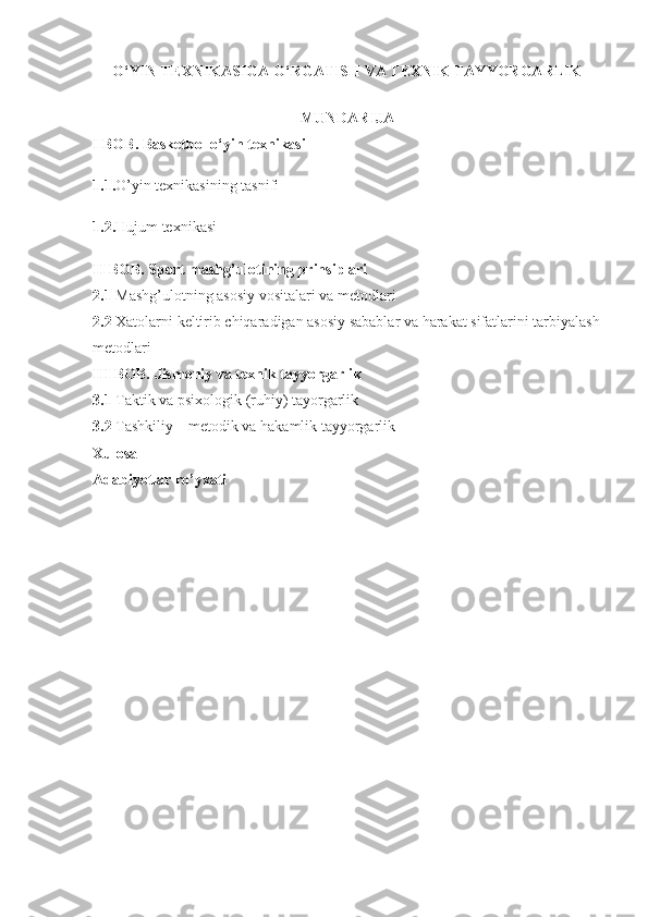 O‘YIN TEXNIKASIGA O‘RGATISH VA TEXNIK TAYYORGARLIK
MUNDARIJA
I BOB. Basketbol o‘yin texnikasi
1.1. O’yin texnikasining tasnifi 
1.2. Hujum texnikasi 
II BOB. Sport mashg’ulotining prinsiplari  
2.1  Mashg’ulotning asosiy vositalari va metodlari 
2.2  Xatolarni keltirib chiqaradigan asosiy sabablar va harakat sifatlarini tarbiyalash
metodlari 
III BOB. Jismoniy va texnik tayyorgarlik  
3.1  Taktik va psixologik (ruhiy) tayorgarlik 
3.2  Tashkiliy – metodik va hakamlik tayyorgarlik 
Xulosa  
Adabiyotlar ro’yxati   