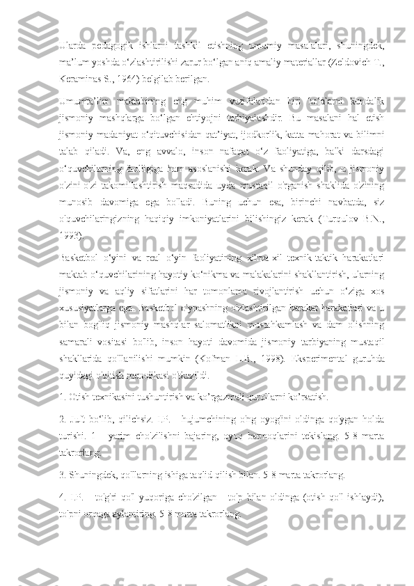 Ularda   pedagogik   ishlarni   tashkil   etishning   umumiy   masalalari,   shuningdek,
ma’lum yoshda o‘zlashtirilishi zarur bo‘lgan aniq amaliy materiallar (Zeldovich T.,
Keraminas S., 1964) belgilab berilgan.
Umumta’lim   maktabining   eng   muhim   vazifalaridan   biri   bolalarni   kundalik
jismoniy   mashqlarga   bo‘lgan   ehtiyojni   tarbiyalashdir.   Bu   masalani   hal   etish
jismoniy   madaniyat   o‘qituvchisidan   qat’iyat,   ijodkorlik,   katta   mahorat   va   bilimni
talab   qiladi.   Va,   eng   avvalo,   inson   nafaqat   o‘z   faoliyatiga,   balki   darsdagi
o‘quvchilarning   faolligiga   ham   asoslanishi   kerak.   Va   shunday   qilib,   u   jismoniy
o'zini-o'zi   takomillashtirish   maqsadida   uyda   mustaqil   o'rganish   shaklida   o'zining
munosib   davomiga   ega   bo'ladi.   Buning   uchun   esa,   birinchi   navbatda,   siz
o'quvchilaringizning   haqiqiy   imkoniyatlarini   bilishingiz   kerak   (Turqulov   B.N.,
1993).
Basketbol   o‘yini   va   real   o‘yin   faoliyatining   xilma-xil   texnik-taktik   harakatlari
maktab o‘quvchilarining hayotiy ko‘nikma va malakalarini shakllantirish, ularning
jismoniy   va   aqliy   sifatlarini   har   tomonlama   rivojlantirish   uchun   o‘ziga   xos
xususiyatlarga   ega.   Basketbol   o'ynashning   o'zlashtirilgan   harakat   harakatlari   va   u
bilan   bog'liq   jismoniy   mashqlar   salomatlikni   mustahkamlash   va   dam   olishning
samarali   vositasi   bo'lib,   inson   hayoti   davomida   jismoniy   tarbiyaning   mustaqil
shakllarida   qo'llanilishi   mumkin   (Kofman   L.B.,   1998).   Eksperimental   guruhda
quyidagi o'qitish metodikasi o'tkazildi.
1. Otish texnikasini tushuntirish va ko’rgazmali qurollarni ko’rsatish.
2.   Juft   bo‘lib,   qilichsiz.   I.P.   -   hujumchining   o'ng   oyog'ini   oldinga   qo'ygan   holda
turishi.   1   -   yarim   cho'zilishni   bajaring,   oyoq   barmoqlarini   tekislang.   5-8   marta
takrorlang.
3. Shuningdek, qo'llarning ishiga taqlid qilish bilan. 5-8 marta takrorlang.
4.   I.P.   -   to'g'ri   qo'l   yuqoriga   cho'zilgan   -   to'p   bilan   oldinga   (otish   qo'l   ishlaydi),
to'pni orqaga aylantiring. 5-8 marta takrorlang. 